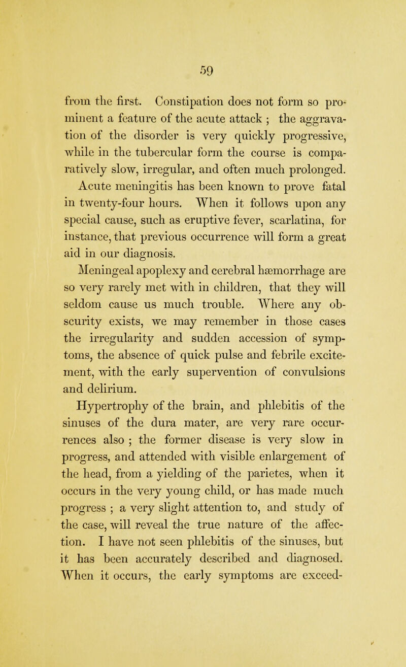 from the first. Constipation does not form so pro- minent a feature of tlie acute attack ; the aggrava- tion of the disorder is very quickly progressive, while in the tubercular form the course is compa- ratively slow, irregular, and often much prolonged. Acute meningitis has been known to prove fatal in twenty-four houi's. When it follows upon any special cause, such as eruptive fever, scarlatina, for instance, that previous occurrence will form a great aid in our diagnosis. Meningeal apoplexy and cerebral hasmorrhage are so very rarely met with in children, that they will seldom cause us much trouble. Where any ob- scurity exists, we may remember in those cases the irregularity and sudden accession of symp- toms, the absence of quick pulse and febrile excite- ment, with the early supervention of convulsions and delirium. Hypertrophy of the brain, and phlebitis of the sinuses of the dura mater, are very rare occur- rences also ; the former disease is very slow in progress, and attended with visible enlargement of the head, from a yielding of the parietes, when it occurs in the very young child, or has made much progress ; a very slight attention to, and study of the case, will reveal the true nature of the affec- tion. I have not seen phlebitis of the sinuses, but it has been accurately described and diagnosed. When it occurs, the early symptoms are exceed-