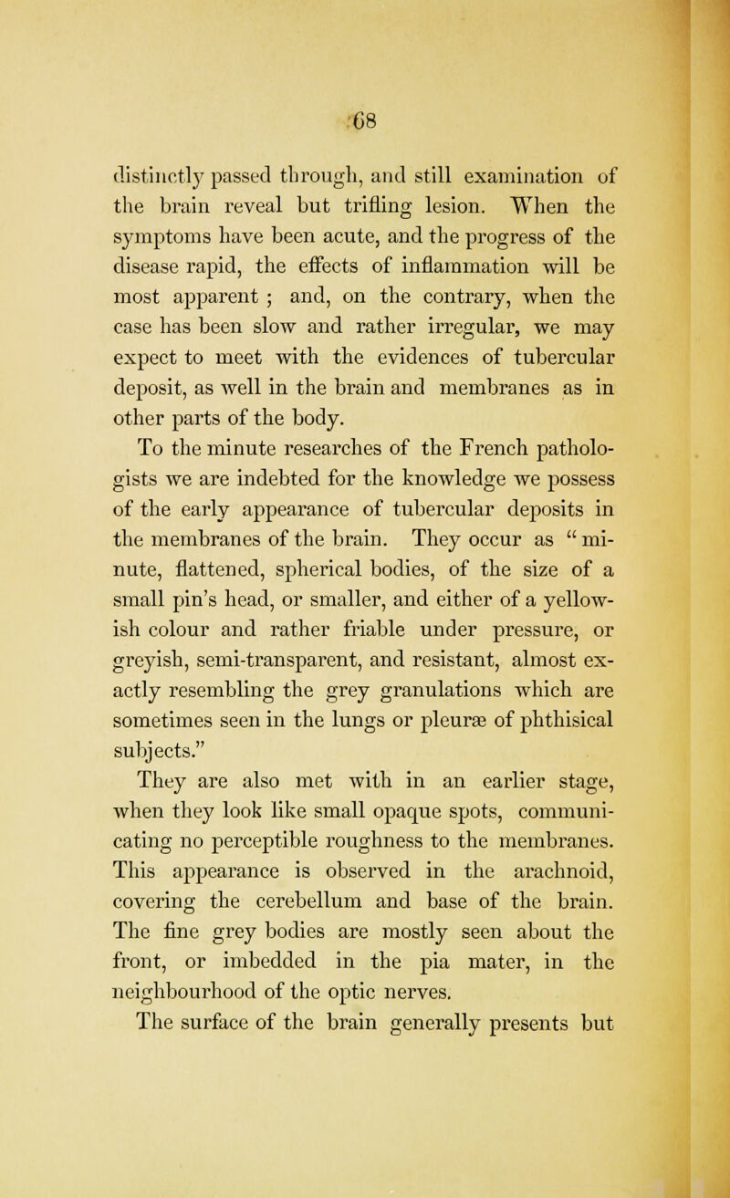 distinct!}' passed through, and still examination of the brain reveal but trifling lesion. When the symptoms have been acute, and the progress of the disease rapid, the effects of inflammation will be most apparent ; and, on the contrary, when the case has been slow and rather irregular, we may expect to meet with the evidences of tubercular deposit, as well in the brain and membranes as in other parts of the body. To the minute researches of the French patholo- gists we are indebted for the knowledge we j^ossess of the early appearance of tubercular deposits in the membranes of the brain. They occur as  mi- nute, flattened, spherical bodies, of the size of a small pin's head, or smaller, and either of a yellow- ish colour and rather friable under pressure, or greyish, semi-transparent, and resistant, almost ex- actly resembling the grey granulations which are sometimes seen in the lungs or pleuras of phthisical subjects. They are also met with in an earlier stage, when they look like small opaque spots, communi- cating no perceptible roughness to the membranes. This appearance is observed in the arachnoid, covering the cerebellum and base of the brain. The fine grey bodies are mostly seen about the front, or imbedded in the pia mater, in the neighbourhood of the optic nerves. The surface of the brain generally presents but