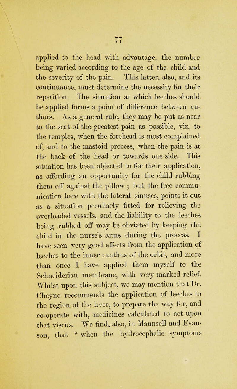 \ 77 applied to the head with advantage, the number being varied according to the age of the child and the severity of the pain. This latter, also, and its continuance, must determine the necessity for their repetition. The situation at ■which leeches should be applied forms a point of difference between au- thors. As a general rule, they may be put as near to the seat of the greatest pain as possible, viz. to the temples, when the forehead is most complained of, and to the mastoid process, when the pain is at the back of the head or towards one side. This situation has been objected to for their application, as affording an opportunity for the child rubbing them off against the pillow ; but the free commu- nication here with the lateral sinuses, points it out as a situation peculiarly fitted for relieving the overloaded vessels, and the liability to the leeches being rubbed off may be obviated by keeping the child in the nurse's arms during the process. I have seen very good effects from the application of leeches to the inner canthus of the orbit, and more than once I have applied them myself to the Schneiderian membrane, with very marked relief. Whilst upon this subject, we may mention that Dr. Cheyne recommends the application of leeches to the region of the liver, to prepare the way for, and co-operate with, medicines calculated to act upon that viscus. We find, also, in Maunsell and Evan- son, that  when the hydrocephalic symptoms