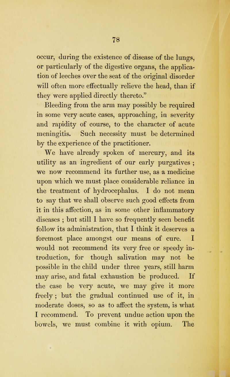 occur, (luring the existence of disease of the lungs, or particularly of the digestive organs, the applica- tion of leeches over the seat of the original disorder will often more effectually relieve the head, than if they were applied directly thereto. Bleeding from the arm may possibly be required in some very acute cases, approaching, in severity and rapidity of course, to the character of acute meningitis. Such necessity must be determined by the experience of the practitioner. We have already spoken of mercury, and its utility as an ingredient of our early purgatives ; we now recommend its further use, as a medicine upon which we must place considerable reliance in the treatment of hydrocephalus. I do not mean to say that we shall observe such good effects from it in this affection, as in some other inflammatory diseases ; but still I have so frequently seen benefit follow its administration, that I think it deserves a foremost place amongst our means of cure. I Avould not recommend its very free or speedy in- troduction, for though salivation may not be possible in the child under three years, still harm may arise, and fatal exhaustion be produced. If the case be very acute, we may give it more freely ; but the gradual continued use of it, in moderate doses, so as to affect the system, is what I recommend. To prevent undue action upon the bowels, we must combine it with opium. The