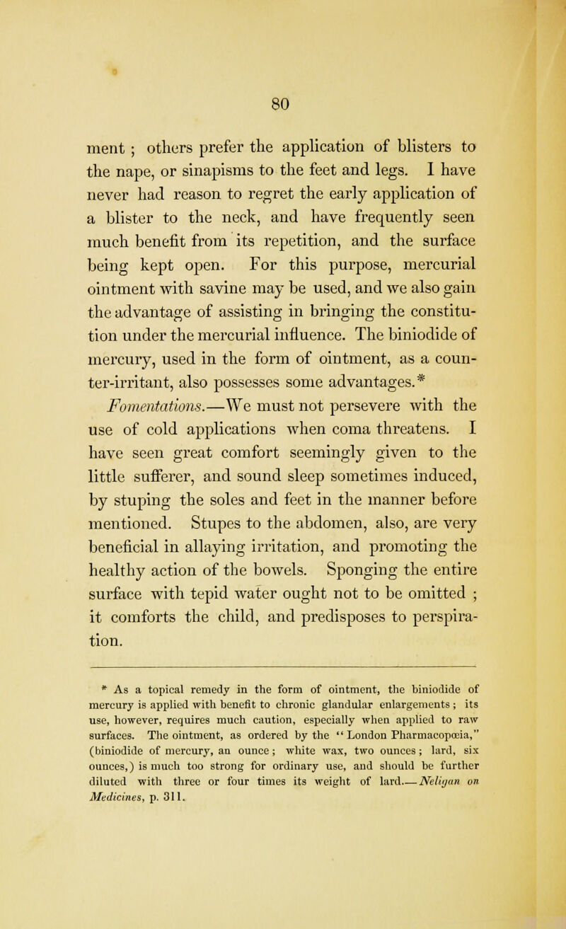 ment ; others prefer the application of blisters to the nape, or sinapisms to the feet and legs. I have never had reason to regret the early application of a blister to the neck, and have frequently seen much benefit from its repetition, and the surface being kept open. For this purpose, mercurial ointment with savine may be used, and we also gain the advantage of assisting in bringing the constitu- tion under the mercurial influence. The biniodide of mercury, used in the form of ointment, as a coun- ter-irritant, also possesses some advantages.* Fomentations.—We must not persevere with the use of cold applications when coma threatens. I have seen great comfort seemingly given to the little sufferer, and sound sleep sometimes induced, by stuping the soles and feet in the manner before mentioned. Stupes to the abdomen, also, are very beneficial in allaying irritation, and promoting the healthy action of the bowels. Sponging the entire surface with tepid water ought not to be omitted ; it comforts the child, and predisposes to perspira- tion. * As a topical remedy in the form of ointment, the biniodide of mercury is applied with benefit to chronic glandular enlargements ; its use, however, requires much caution, especially when applied to raw surfaces. The ointment, as ordered by the  London Pharmacopoeia, (biniodide of mercury, an ounce ; white wax, two ounces ; lard, six ounces,) is much too strong for ordinary use, and should be further diluted with three or four times its weight of lard Neliijan on Medicines, p. 311.