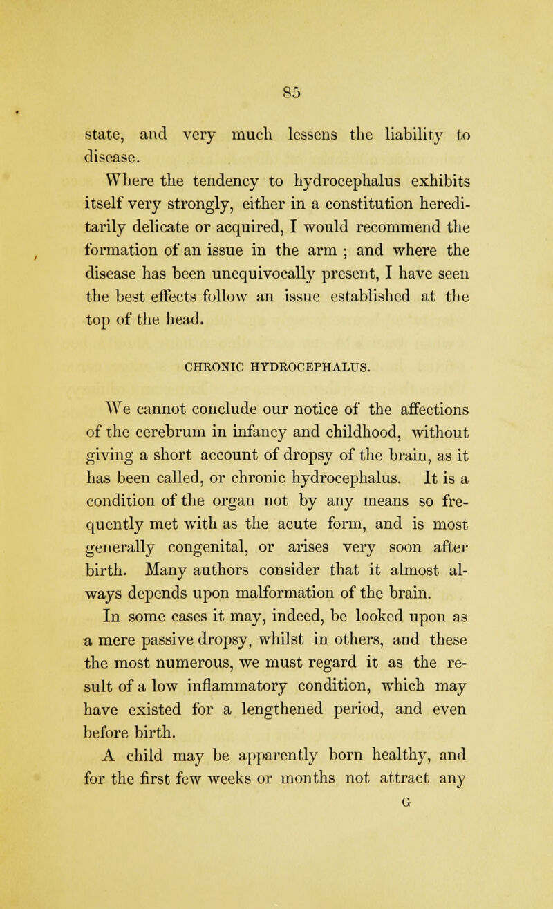 state, and very much lessens the liability to disease. Where the tendency to hydrocephalus exhibits itself very strongly, either in a constitution heredi- tarily delicate or acquired, I would recommend the formation of an issue in the arm ; and where the disease has been unequivocally present, I have seen the best effects follow an issue established at the top of the head. CHRONIC HYDROCEPHALUS. We cannot conclude our notice of the affections of the cerebrum in infancy and childhood, Avithout giving a short account of dropsy of the brain, as it has been called, or chronic hydrocephalus. It is a condition of the organ not by any means so fre- quently met with as the acute form, and is most generally congenital, or arises very soon after birth. Many authors consider that it almost al- ways depends upon malformation of the brain. In some cases it may, indeed, be looked upon as a mere passive dropsy, whilst in others, and these the most numerous, we must regard it as the re- sult of a low inflammatory condition, which may have existed for a lengthened period, and even before birth. A child may be apparently born healthy, and for the first few weeks or months not attract any G