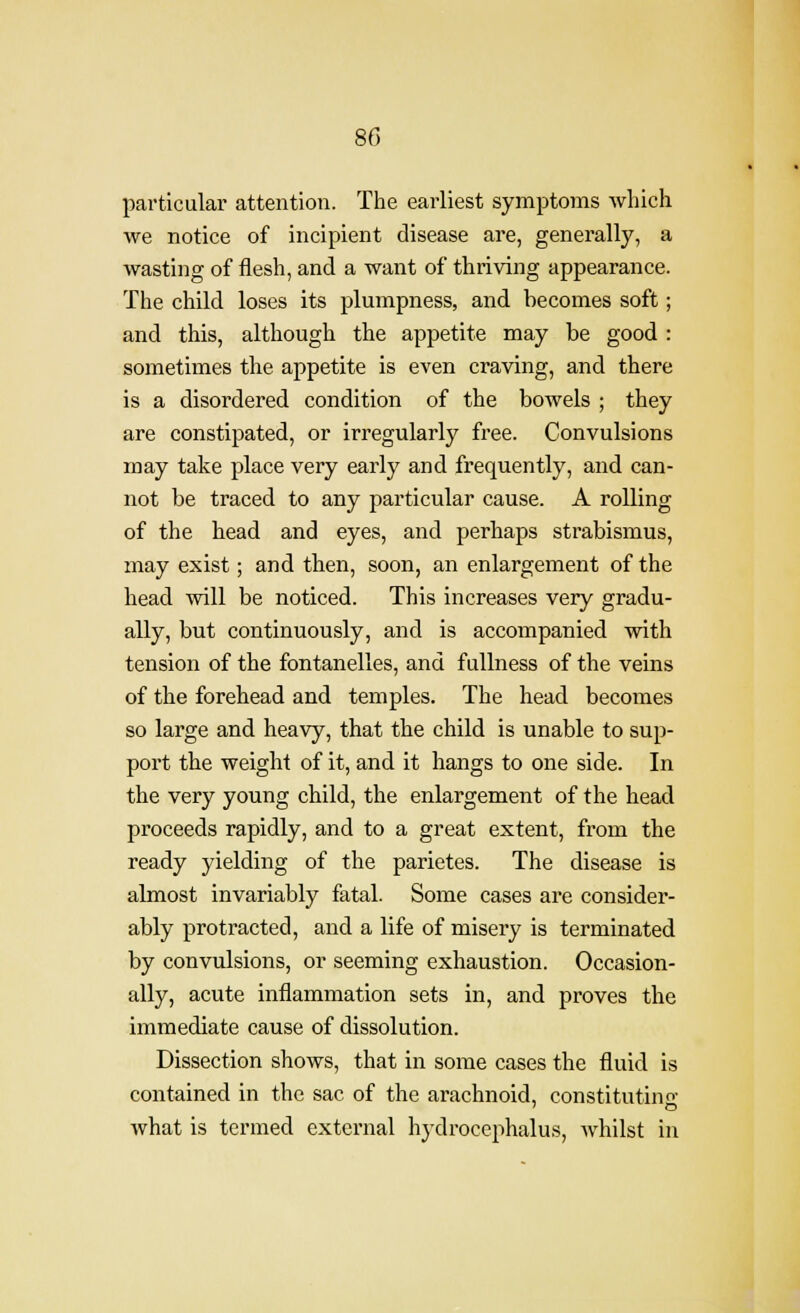 particular attention. The earliest symptoms Avhich we notice of incipient disease are, generally, a wasting of flesh, and a want of thriving appearance. The child loses its plumpness, and becomes soft; and this, although the appetite may be good : sometimes the appetite is even craving, and there is a disordered condition of the bowels ; they are constipated, or irregularly free. Convulsions may take place very early and frequently, and can- not be traced to any particular cause. A rolling of the head and eyes, and perhaps strabismus, may exist; and then, soon, an enlargement of the head will be noticed. This increases very gradu- ally, but continuously, and is accompanied with tension of the fontanelles, and fullness of the veins of the forehead and temples. The head becomes so large and heavy, that the child is unable to sup- port the weight of it, and it hangs to one side. In the very young child, the enlargement of the head proceeds rapidly, and to a great extent, from the ready yielding of the parietes. The disease is almost invariably fatal. Some cases are consider- ably protracted, and a life of misery is terminated by convulsions, or seeming exhaustion. Occasion- ally, acute inflammation sets in, and proves the immediate cause of dissolution. Dissection shows, that in some cases the fluid is contained in the sac of the arachnoid, constituting what is termed external hydrocephalus, whilst in