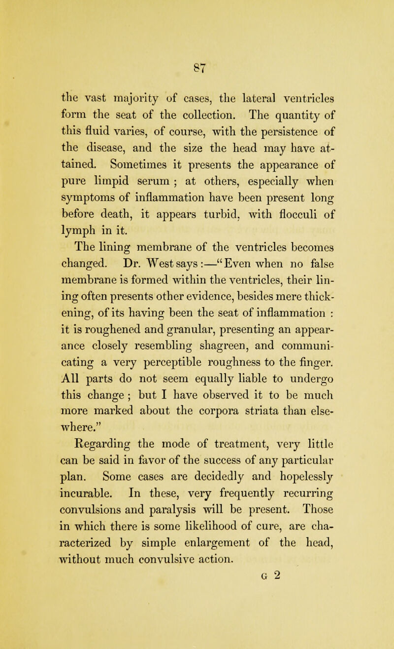 the vast majority uf cases, the lateral ventricles form the seat of the collection. The quantity of this fluid varies, of course, with the persistence of the disease, and the size the head may have at- tained. Sometimes it presents the appearance of pure limpid serum ; at others, especially when symptoms of inflammation have been present long before death, it appears turbid, with flocculi of lymph in it. The lining membrane of the ventricles becomes changed. Dr. West says:—Even when no false membrane is formed within the ventricles, their lin- ing often presents other evidence, besides mere thick- ening, of its having been the seat of inflammation : it is roughened and granular, presenting an appear- ance closely resembling shagreen, and communi- cating a very perceptible roughness to the finger. All parts do not seem equally liable to undergo this change ; but I have observed it to be much more marked about the corpora striata than else- where. Regarding the mode of treatment, very little can be said in favor of the success of any particular plan. Some cases are decidedly and hopelessly incurable. In these, very frequently recurring convulsions and paralysis will be present. Those in which there is some likelihood of cure, are cha- racterized by simple enlargement of the head, without much convulsive action. G 2