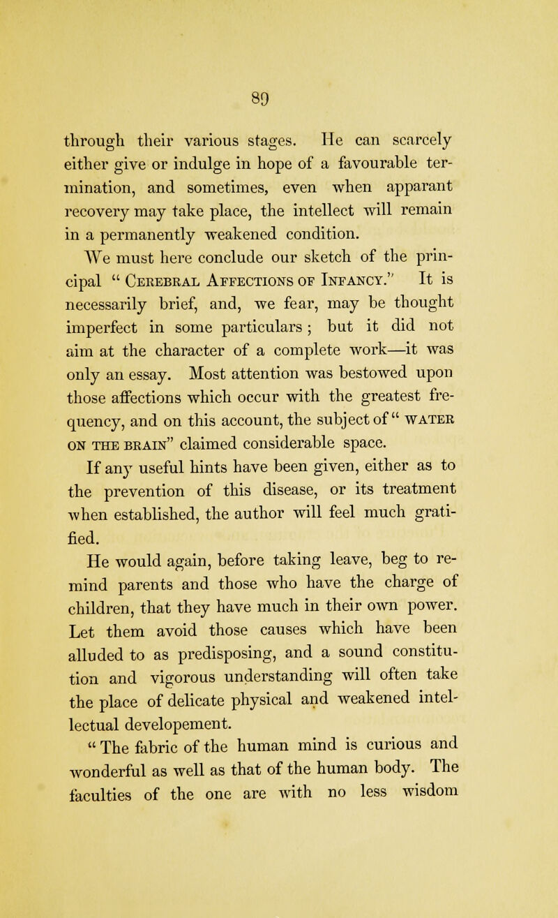 through their various stages. He can scarcely either give or indulge in hope of a favourable ter- mination, and sometimes, even when apparant recovery may take place, the intellect will remain in a permanently weakened condition. We must here conclude our sketch of the prin- cipal  Cerebral Affections of Infancy. It is necessarily brief, and, we fear, may be thought imperfect in some particulars; but it did not aim at the character of a complete work—it was only an essay. Most attention was bestowed upon those affections which occur with the greatest fre- quency, and on this account, the subject of water ON THE brain claimed considerable space. If any useful hints have been given, either as to the prevention of this disease, or its treatment when established, the author will feel much grati- fied. He would again, before taking leave, beg to re- mind parents and those who have the charge of children, that they have much in their own power. Let them avoid those causes which have been alluded to as predisposing, and a sound constitu- tion and vigorous understanding will often take the place of delicate physical and weakened intel- lectual developement.  The fabric of the human mind is curious and wonderful as well as that of the human body. The faculties of the one are with no less wisdom