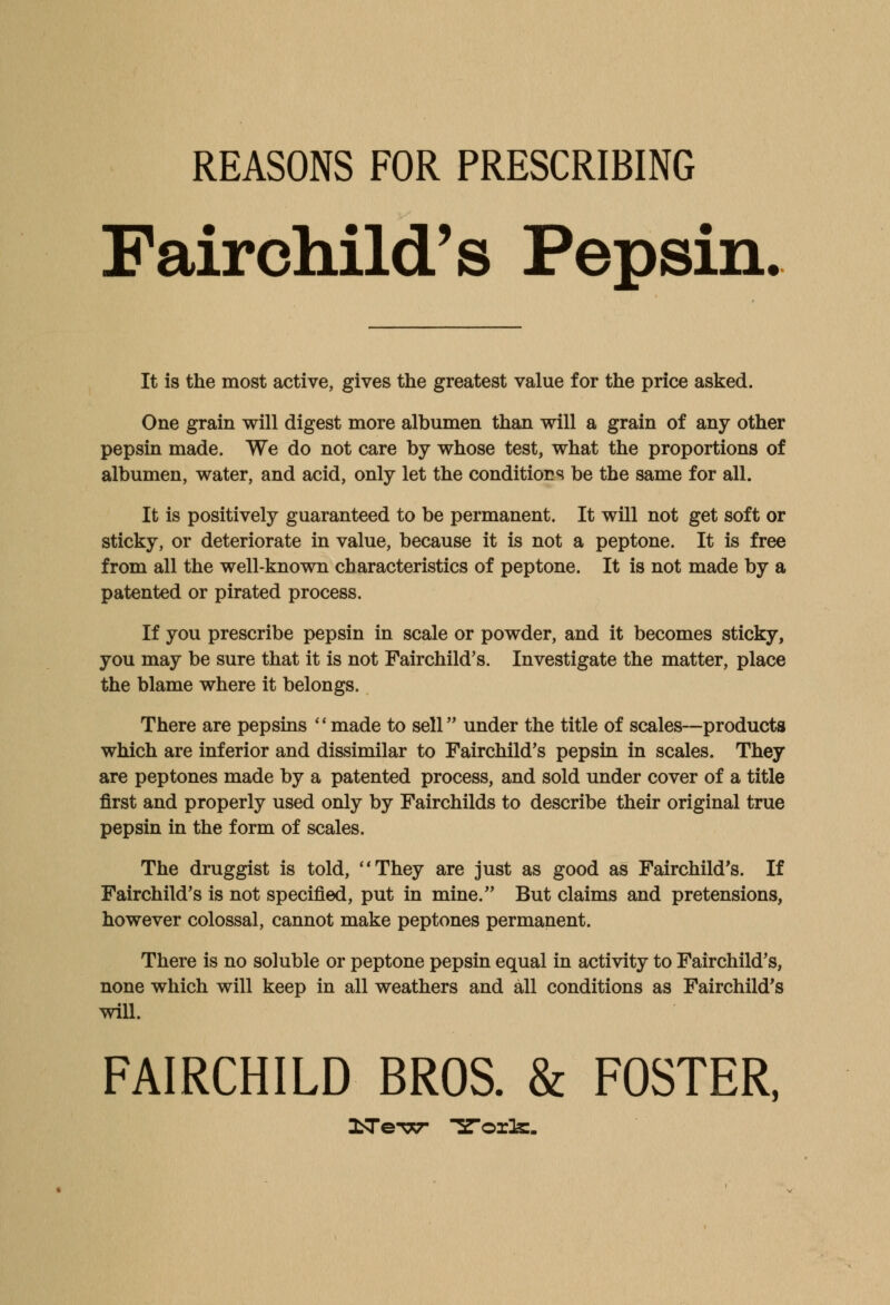 REASONS FOR PRESCRIBING Fair child's Pepsin. It is the most active, gives the greatest value for the price asked. One grain will digest more albumen than will a grain of any other pepsin made. We do not care by whose test, what the proportions of albumen, water, and acid, only let the conditions be the same for all. It is positively guaranteed to be permanent. It will not get soft or sticky, or deteriorate in value, because it is not a peptone. It is free from all the well-known characteristics of peptone. It is not made by a patented or pirated process. If you prescribe pepsin in scale or powder, and it becomes sticky, you may be sure that it is not Fairchild's. Investigate the matter, place the blame where it belongs. There are pepsins made to 8611 under the title of scales—products which are inferior and dissimilar to Fairchild's pepsin in scales. They are peptones made by a patented process, and sold under cover of a title first and properly used only by Fairchilds to describe their original true pepsin in the form of scales. The druggist is told, They are just as good as Fairchild's. If Fairchild's is not specified, put in mine. But claims and pretensions, however colossal, cannot make peptones permanent. There is no soluble or peptone pepsin equal in activity to Fairchild's, none which will keep in all weathers and all conditions as Fairchild's will. FAIRCHILD BROS. & FOSTER,