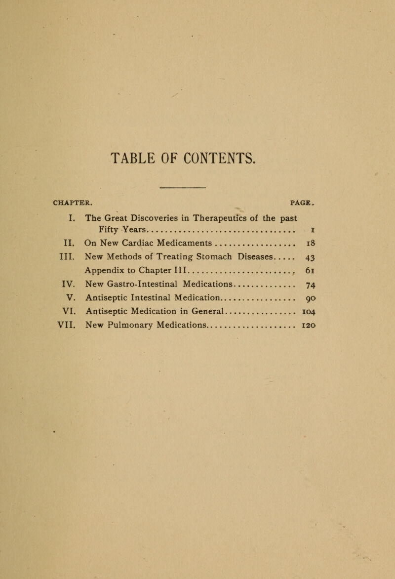 TABLE OF CONTENTS. CHAPTER. PAGE. I. The Great Discoveries in Therapeutics of the past Fifty Years. i II. On New Cardiac Medicaments iS III. New Methods of Treating Stomach Diseases 43 Appendix to Chapter III 61 IV. New Gastro-Intestinal Medications 74 V. Antiseptic Intestinal Medication 90 VI. Antiseptic Medication in General 104