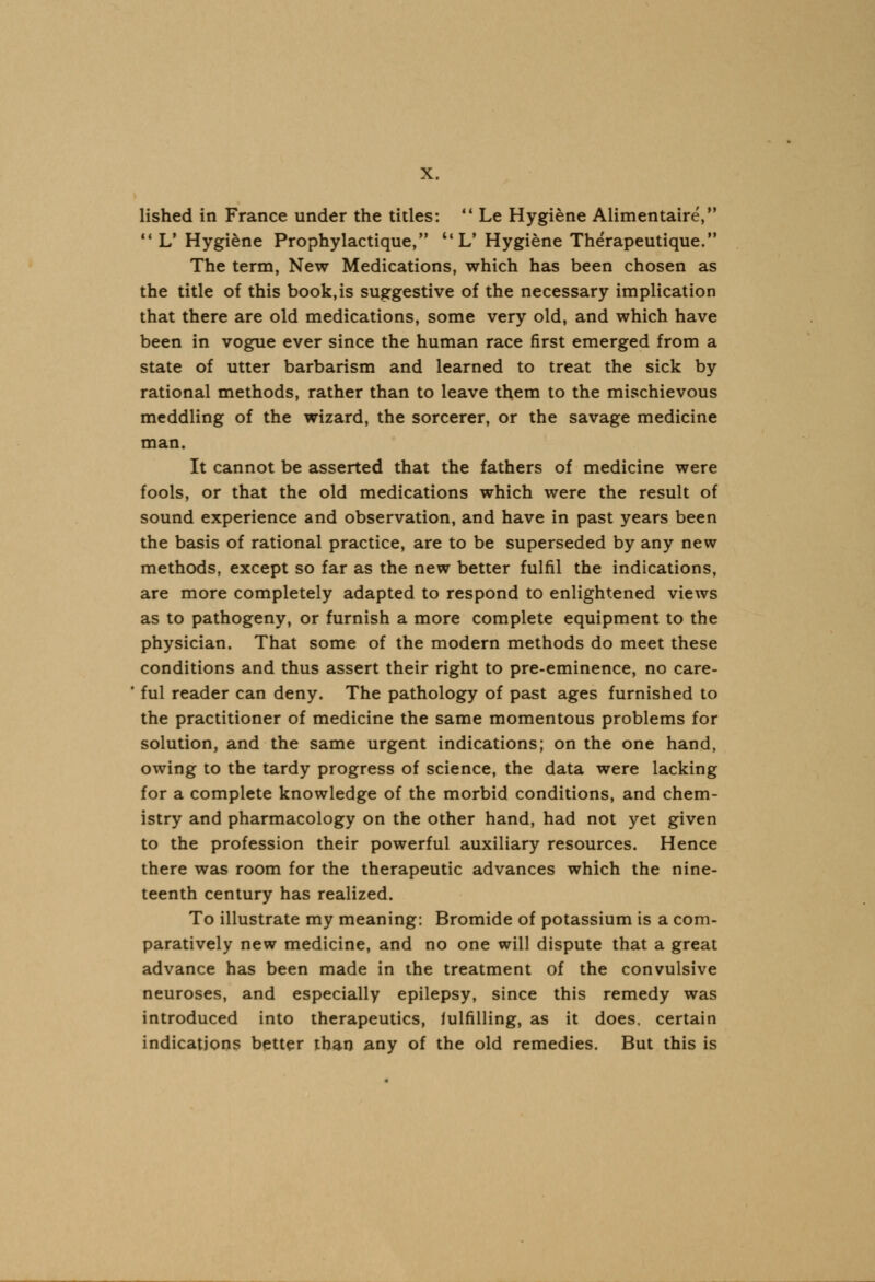 ' »» lished in France under the titles: Le Hygiene Alimentaire, 11 L' Hygiene Prophylactique, UL' Hygiene Therapeutique. The term, New Medications, which has been chosen as the title of this book,is suggestive of the necessary implication that there are old medications, some very old, and which have been in vogue ever since the human race first emerged from a state of utter barbarism and learned to treat the sick by rational methods, rather than to leave them to the mischievous meddling of the wizard, the sorcerer, or the savage medicine man. It cannot be asserted that the fathers of medicine were fools, or that the old medications which were the result of sound experience and observation, and have in past years been the basis of rational practice, are to be superseded by any new methods, except so far as the new better fulfil the indications, are more completely adapted to respond to enlightened views as to pathogeny, or furnish a more complete equipment to the physician. That some of the modern methods do meet these conditions and thus assert their right to pre-eminence, no care- ful reader can deny. The pathology of past ages furnished to the practitioner of medicine the same momentous problems for solution, and the same urgent indications; on the one hand, owing to the tardy progress of science, the data were lacking for a complete knowledge of the morbid conditions, and chem- istry and pharmacology on the other hand, had not yet given to the profession their powerful auxiliary resources. Hence there was room for the therapeutic advances which the nine- teenth century has realized. To illustrate my meaning: Bromide of potassium is a com- paratively new medicine, and no one will dispute that a great advance has been made in the treatment of the convulsive neuroses, and especially epilepsy, since this remedy was introduced into therapeutics, fulfilling, as it does, certain indications better than any of the old remedies. But this is
