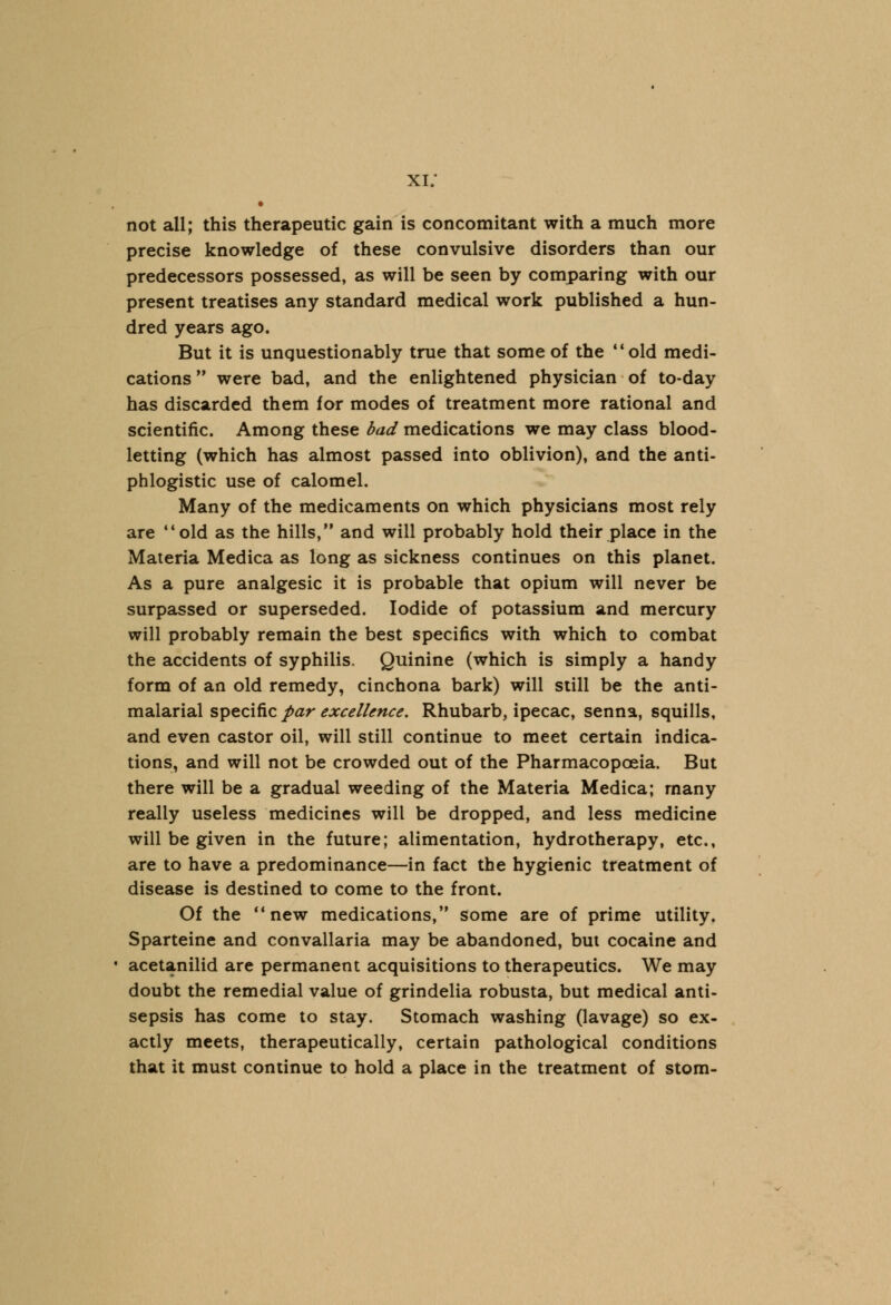 xi: • not all; this therapeutic gain is concomitant with a much more precise knowledge of these convulsive disorders than our predecessors possessed, as will be seen by comparing with our present treatises any standard medical work published a hun- dred years ago. But it is unquestionably true that some of the old medi- cations were bad, and the enlightened physician of to-day has discarded them for modes of treatment more rational and scientific. Among these bad medications we may class blood- letting (which has almost passed into oblivion), and the anti- phlogistic use of calomel. Many of the medicaments on which physicians most rely are old as the hills, and will probably hold their place in the Materia Medica as long as sickness continues on this planet. As a pure analgesic it is probable that opium will never be surpassed or superseded. Iodide of potassium and mercury will probably remain the best specifics with which to combat the accidents of syphilis. Quinine (which is simply a handy form of an old remedy, cinchona bark) will still be the anti- malarial specific par excellence. Rhubarb, ipecac, senna, squills, and even castor oil, will still continue to meet certain indica- tions, and will not be crowded out of the Pharmacopoeia. But there will be a gradual weeding of the Materia Medica; many really useless medicines will be dropped, and less medicine will be given in the future; alimentation, hydrotherapy, etc., are to have a predominance—in fact the hygienic treatment of disease is destined to come to the front. Of the new medications, some are of prime utility. Sparteine and convallaria may be abandoned, but cocaine and acetanilid are permanent acquisitions to therapeutics. We may doubt the remedial value of grindelia robusta, but medical anti- sepsis has come to stay. Stomach washing (lavage) so ex- actly meets, therapeutically, certain pathological conditions that it must continue to hold a place in the treatment of stom-