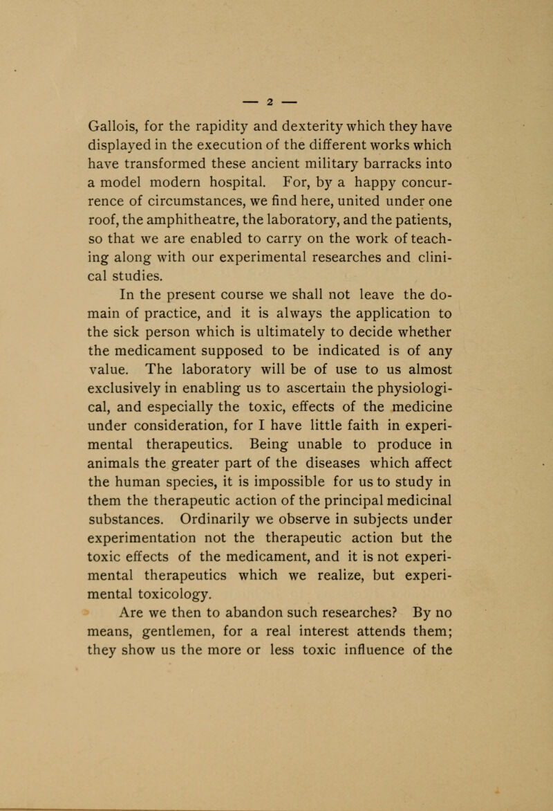 Gallois, for the rapidity and dexterity which they have displayed in the execution of the different works which have transformed these ancient military barracks into a model modern hospital. For, by a happy concur- rence of circumstances, we find here, united under one roof, the amphitheatre, the laboratory, and the patients, so that we are enabled to carry on the work of teach- ing along with our experimental researches and clini- cal studies. In the present course we shall not leave the do- main of practice, and it is always the application to the sick person which is ultimately to decide whether the medicament supposed to be indicated is of any value. The laboratory will be of use to us almost exclusively in enabling us to ascertain the physiologi- cal, and especially the toxic, effects of the medicine under consideration, for I have little faith in experi- mental therapeutics. Being unable to produce in animals the greater part of the diseases which affect the human species, it is impossible for us to study in them the therapeutic action of the principal medicinal substances. Ordinarily we observe in subjects under experimentation not the therapeutic action but the toxic effects of the medicament, and it is not experi- mental therapeutics which we realize, but experi- mental toxicology. Are we then to abandon such researches? By no means, gentlemen, for a real interest attends them; they show us the more or less toxic influence of the