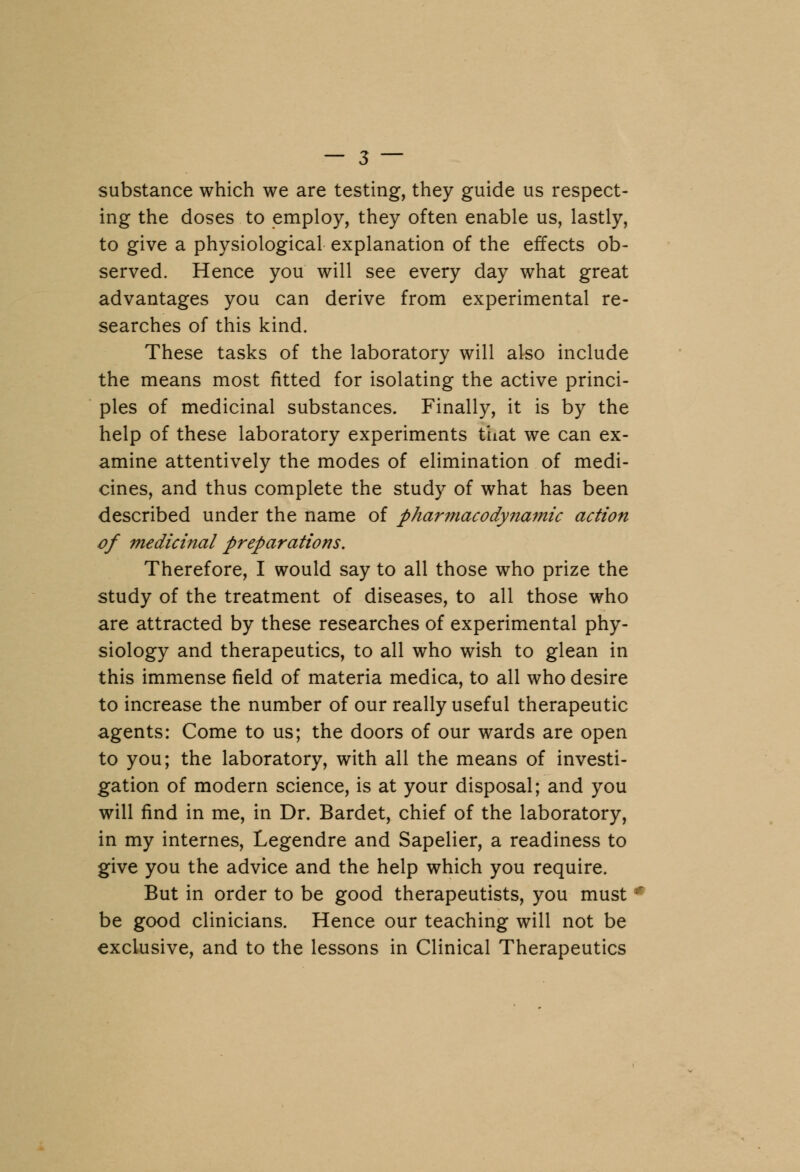 substance which we are testing, they guide us respect- ing the doses to employ, they often enable us, lastly, to give a physiological explanation of the effects ob- served. Hence you will see every day what great advantages you can derive from experimental re- searches of this kind. These tasks of the laboratory will also include the means most fitted for isolating the active princi- ples of medicinal substances. Finally, it is by the help of these laboratory experiments that we can ex- amine attentively the modes of elimination of medi- cines, and thus complete the study of what has been described under the name of pharmacodynamic action of medicinal preparations. Therefore, I would say to all those who prize the study of the treatment of diseases, to all those who are attracted by these researches of experimental phy- siology and therapeutics, to all who wish to glean in this immense field of materia medica, to all who desire to increase the number of our really useful therapeutic agents: Come to us; the doors of our wards are open to you; the laboratory, with all the means of investi- gation of modern science, is at your disposal; and you will find in me, in Dr. Bardet, chief of the laboratory, in my internes, Legendre and Sapelier, a readiness to give you the advice and the help which you require. But in order to be good therapeutists, you must ?r be good clinicians. Hence our teaching will not be exclusive, and to the lessons in Clinical Therapeutics