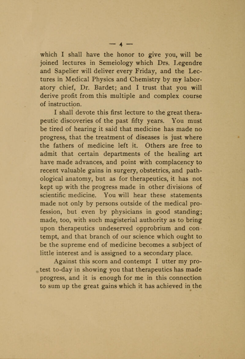 which I shall have the honor to give you, will be joined lectures in Semeiology which Drs. Legendre and Sapelier will deliver every Friday, and the Lec- tures in Medical Physics and Chemistry by my labor- atory chief, Dr. Bardet; and I trust that you will derive profit from this multiple and complex course of instruction. I shall devote this first lecture to the great thera- peutic discoveries of the past fifty years. You must be tired of hearing it said that medicine has made no progress, that the treatment of diseases is just where the fathers of medicine left it. Others are free to admit that certain departments of the healing art have made advances, and point with complacency to recent valuable gains in surgery, obstetrics, and path- ological anatomy, but as for therapeutics, it has not kept up with the progress made in other divisions of scientific medicine. You will hear these statements made not only by persons outside of the medical pro- fession, but even by physicians in good standing; made, too, with such magisterial authority as to bring upon therapeutics undeserved opprobrium and con- tempt, and that branch of our science which ought to be the supreme end of medicine becomes a subject of little interest and is assigned to a secondary place. Against this scorn and contempt I utter my pro- test to-day in showing you that therapeutics has made progress, and it is enough for me in this connection to sum up the great gains which it has achieved in the