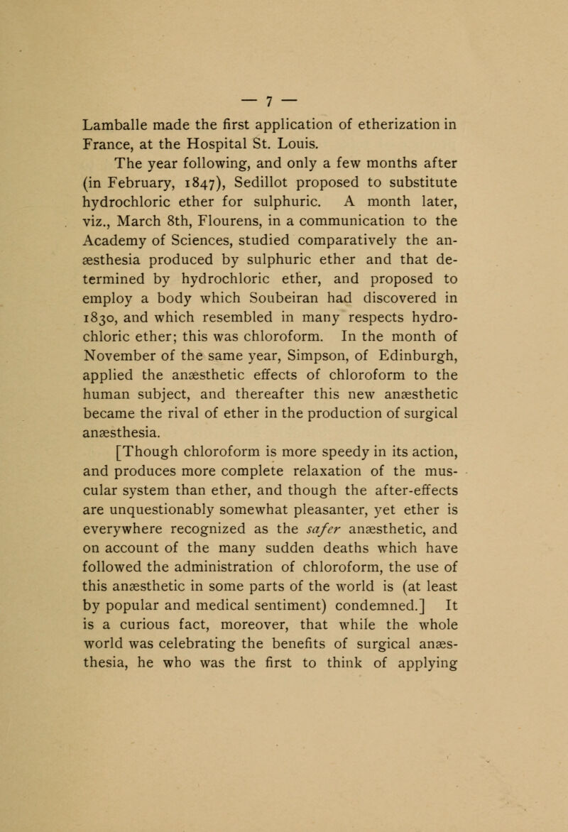 Lamballe made the first application of etherization in France, at the Hospital St. Louis. The year following, and only a few months after (in February, 1847), Sedillot proposed to substitute hydrochloric ether for sulphuric. A month later, viz., March 8th, Flourens, in a communication to the Academy of Sciences, studied comparatively the an- aesthesia produced by sulphuric ether and that de- termined by hydrochloric ether, and proposed to employ a body which Soubeiran had discovered in 1830, and which resembled in many respects hydro- chloric ether; this was chloroform. In the month of November of the same year, Simpson, of Edinburgh, applied the anaesthetic effects of chloroform to the human subject, and thereafter this new anaesthetic became the rival of ether in the production of surgical anaesthesia. [Though chloroform is more speedy in its action, and produces more complete relaxation of the mus- cular system than ether, and though the after-effects are unquestionably somewhat pleasanter, yet ether is everywhere recognized as the safer anaesthetic, and on account of the many sudden deaths which have followed the administration of chloroform, the use of this anaesthetic in some parts of the world is (at least by popular and medical sentiment) condemned.] It is a curious fact, moreover, that while the whole world was celebrating the benefits of surgical anaes- thesia, he who was the first to think of applying