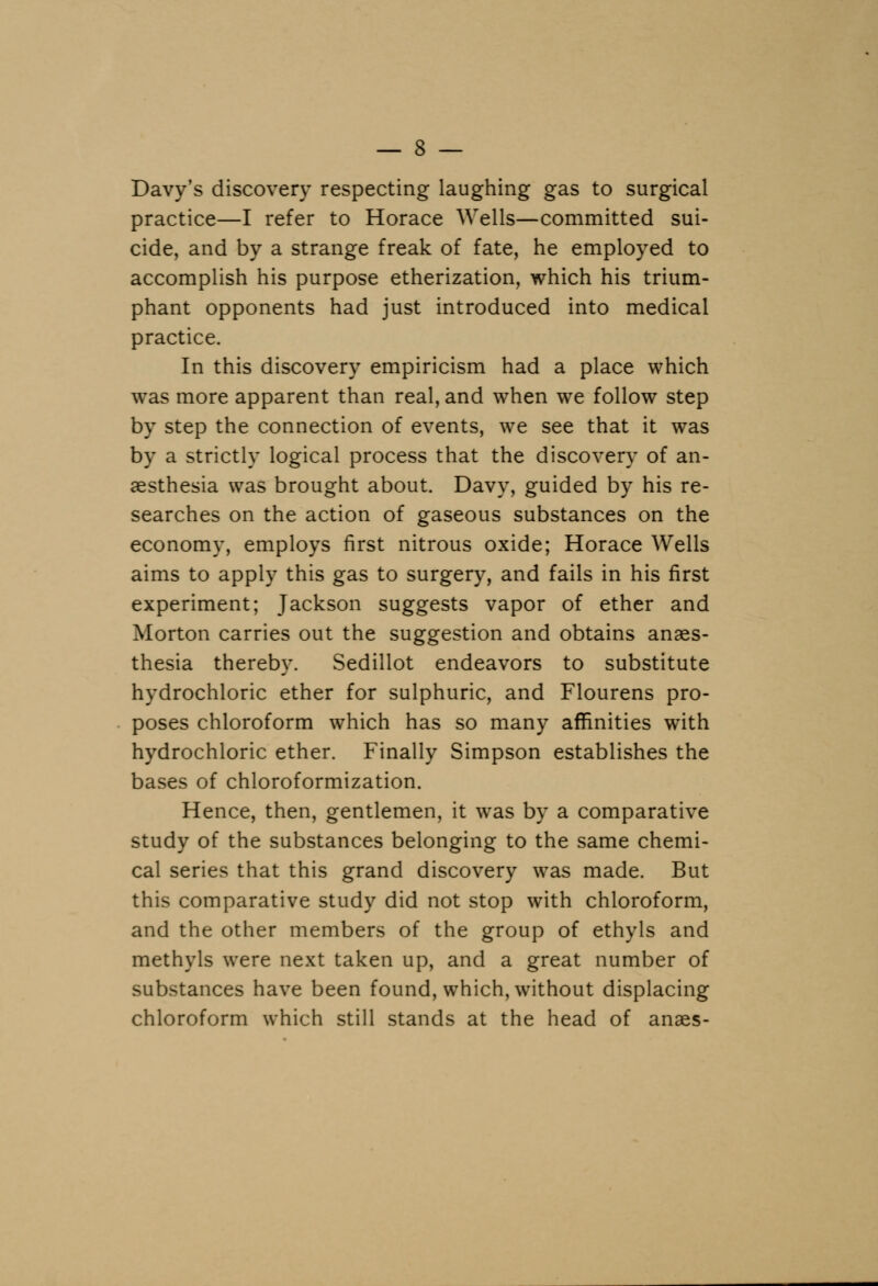 Davy's discovery respecting laughing gas to surgical practice—I refer to Horace Wells—committed sui- cide, and by a strange freak of fate, he employed to accomplish his purpose etherization, which his trium- phant opponents had just introduced into medical practice. In this discovery empiricism had a place which was more apparent than real, and when we follow step by step the connection of events, we see that it was by a strictly logical process that the discovery of an- aesthesia was brought about. Davy, guided by his re- searches on the action of gaseous substances on the economy, employs first nitrous oxide; Horace Wells aims to apply this gas to surgery, and fails in his first experiment; Jackson suggests vapor of ether and Morton carries out the suggestion and obtains anaes- thesia thereby. Sedillot endeavors to substitute hydrochloric ether for sulphuric, and Flourens pro- poses chloroform which has so many affinities with hydrochloric ether. Finally Simpson establishes the bases of chloroformization. Hence, then, gentlemen, it was by a comparative study of the substances belonging to the same chemi- cal series that this grand discovery was made. But this comparative study did not stop with chloroform, and the other members of the group of ethyls and methyls were next taken up, and a great number of substances have been found, which, without displacing chloroform which still stands at the head of anaes-
