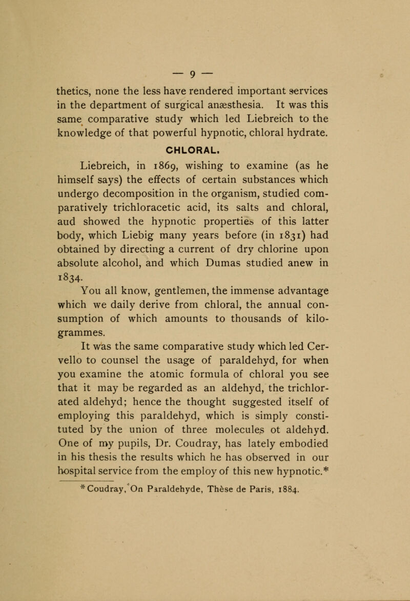 thetics, none the less have rendered important services in the department of surgical anaesthesia. It was this same comparative study which led Liebreich to the knowledge of that powerful hypnotic, chloral hydrate. CHLORAL. Liebreich, in 1869, wishing to examine (as he himself says) the effects of certain substances which undergo decomposition in the organism, studied com- paratively trichloracetic acid, its salts and chloral, aud showed the hypnotic properties of this latter body, which Liebig many years before (in 1831) had obtained by directing a current of dry chlorine upon absolute alcohol, and which Dumas studied anew in 1834. You all know, gentlemen, the immense advantage which we daily derive from chloral, the annual con- sumption of which amounts to thousands of kilo- grammes. It was the same comparative study which led Cer- vello to counsel the usage of paraldehyd, for when you examine the atomic formula of chloral you see that it may be regarded as an aldehyd, the trichlor- ated aldehyd; hence the thought suggested itself of employing this paraldehyd, which is simply consti- tuted by the union of three molecules ot aldehyd. One of my pupils, Dr. Coudray, has lately embodied in his thesis the results which he has observed in our hospital service from the employ of this new hypnotic* * Coudray, On Paraldehyde, These de Paris, 1884.