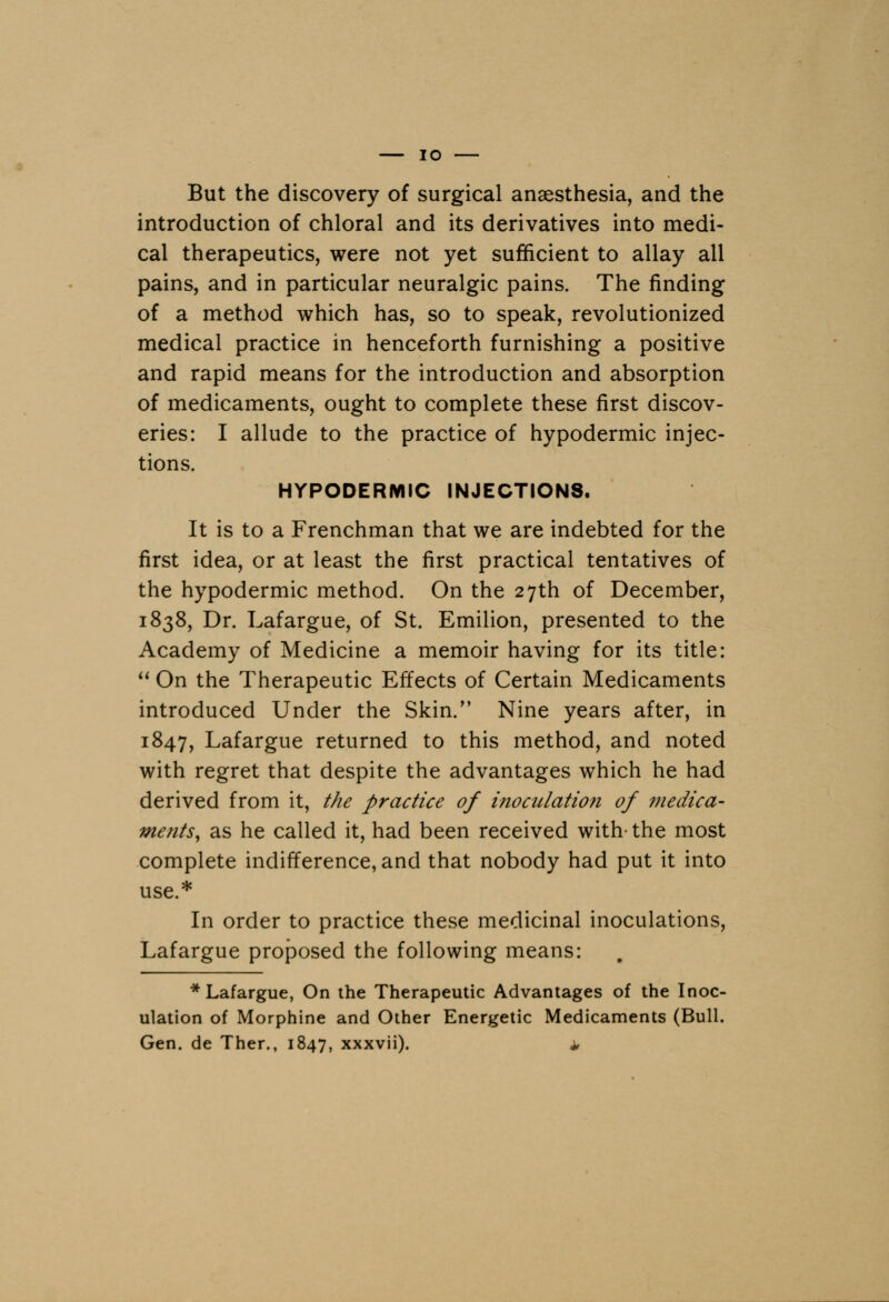 IO But the discovery of surgical anaesthesia, and the introduction of chloral and its derivatives into medi- cal therapeutics, were not yet sufficient to allay all pains, and in particular neuralgic pains. The finding of a method which has, so to speak, revolutionized medical practice in henceforth furnishing a positive and rapid means for the introduction and absorption of medicaments, ought to complete these first discov- eries: I allude to the practice of hypodermic injec- tions. HYPODERMIC INJECTIONS. It is to a Frenchman that we are indebted for the first idea, or at least the first practical tentatives of the hypodermic method. On the 27th of December, 1838, Dr. Lafargue, of St. Emilion, presented to the Academy of Medicine a memoir having for its title: On the Therapeutic Effects of Certain Medicaments introduced Under the Skin. Nine years after, in 1847, Laf argue returned to this method, and noted with regret that despite the advantages which he had derived from it, the practice of inoculation of medica- ments, as he called it, had been received with- the most complete indifference, and that nobody had put it into use.* In order to practice these medicinal inoculations, Lafargue proposed the following means: * Laf argue, On the Therapeutic Advantages of the Inoc- ulation of Morphine and Other Energetic Medicaments (Bull. Gen. de Ther., 1847, xxxvii). *