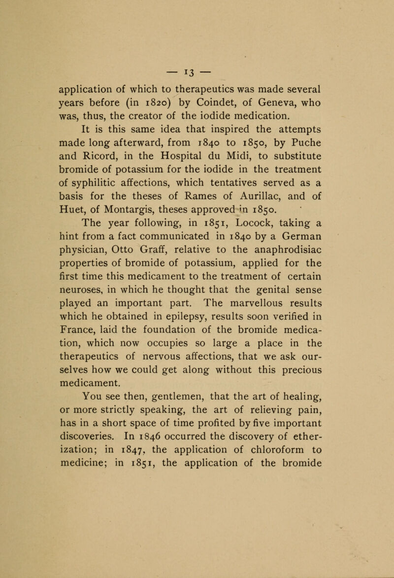 application of which to therapeutics was made several years before (in 1820) by Coindet, of Geneva, who was, thus, the creator of the iodide medication. It is this same idea that inspired the attempts made long afterward, from 1840 to 1850, by Puche and Ricord, in the Hospital du Midi, to substitute bromide of potassium for the iodide in the treatment of syphilitic affections, which tentatives served as a basis for the theses of Rames of Aurillac, and of Huet, of Montargis, theses approved m 1850. The year following, in 1851, Locock, taking a hint from a fact communicated in 1840 by a German physician, Otto Graff, relative to the anaphrodisiac properties of bromide of potassium, applied for the first time this medicament to the treatment of certain neuroses, in which he thought that the genital sense played an important part. The marvellous results which he obtained in epilepsy, results soon verified in France, laid the foundation of the bromide medica- tion, which now occupies so large a place in the therapeutics of nervous affections, that we ask our- selves how we could get along without this precious medicament. You see then, gentlemen, that the art of healing, or more strictly speaking, the art of relieving pain, has in a short space of time profited by five important discoveries. In 1846 occurred the discovery of ether- ization; in 1847, tne application of chloroform to medicine; in 1851, the application of the bromide