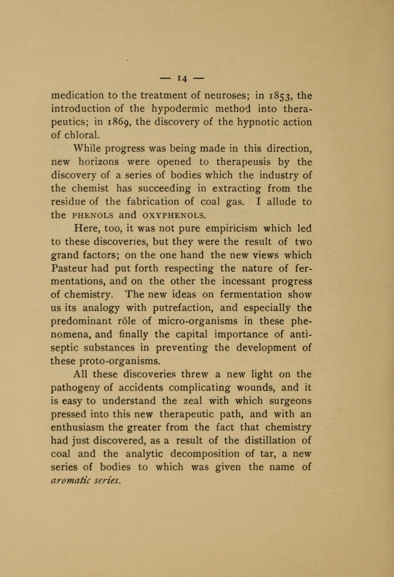 medication to the treatment of neuroses; in 1853, the introduction of the hypodermic method into thera- peutics; in 1869, the discovery of the hypnotic action of chloral. While progress was being made in this direction, new horizons were opened to therapeusis by the discovery of a series of bodies which the industry of the chemist has succeeding in extracting from the residue of the fabrication of coal gas. I allude to the phenols and oxyphenols. Here, too, it was not pure empiricism which led to these discoveries, but they were the result of two grand factors; on the one hand the new views which Pasteur had put forth respecting the nature of fer- mentations, and on the other the incessant progress of chemistry. The new ideas on fermentation show us its analogy with putrefaction, and especially the predominant role of micro-organisms in these phe- nomena, and finally the capital importance of anti- septic substances in preventing the development of these proto-organisms. All these discoveries threw a new light on the pathogeny of accidents complicating wounds, and it is easy to understand the zeal with which surgeons pressed into this new therapeutic path, and with an enthusiasm the greater from the fact that chemistry had just discovered, as a result of the distillation of coal and the analytic decomposition of tar, a new series of bodies to which was given the name of aromatic series.