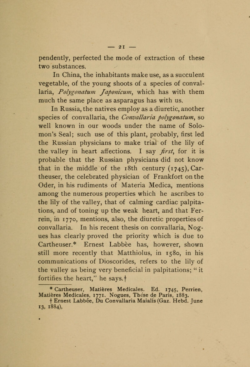 pendently, perfected the mode of extraction of these two substances. In China, the inhabitants make use, as a succulent vegetable, of the young shoots of a species of conval- laria, Polygonatum Japonicum, which has with them much the same place as asparagus has with us. In Russia, the natives employ as a diuretic, another species of convallaria, the Convallaria polygonatum, so well known in our woods under the name of Solo- mon's Seal; such use of this plant, probably, first led the Russian physicians to make trial of the lily of the valley in heart affections. I say first, for it is probable that the Russian physicians did not know that in the middle of the 18th century (1745), Car- theuser, the celebrated physician of Frankfort on the Oder, in his rudiments of Materia Medica, mentions among the numerous properties which he ascribes to the lily of the valley, that of calming cardiac palpita- tions, and of toning up the weak heart, and that Fer- rein, in 1770, mentions, also, the diuretic properties of convallaria. In his recent thesis on convallaria, Nog- ues has clearly proved the priority which is due to Cartheuser,* Ernest Labbee has, however, shown still more recently that Matthiolus, in 1580, in his communications of Dioscorides, refers to the lily of the valley as being very beneficial in palpitations;  it fortifies the heart, he says.f * Cartheuser, Matieres Medicales. Ed. 1745, Perrien, Matieres Medicales, 1771. Nogues, These de Paris, 1883. f Ernest Labbee, Du Convallaria Maialis (Gaz. Hebd. June 13, 1884),