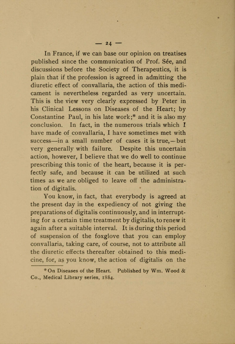 In France, if we can base our opinion on treatises published since the communication of Prof. See, and discussions before the Society of Therapeutics, it is plain that if the profession is agreed in admitting the diuretic effect of convallaria, the action of this medi- cament is nevertheless regarded as very uncertain. This is the view very clearly expressed by Peter in his Clinical Lessons on Diseases of the Heart; by Constantine Paul, in his late work;* and it is also my conclusion. In fact, in the numerous trials which I have made of convallaria, I have sometimes met with success—in a small number of cases it is true, —but very generally with failure. Despite this uncertain action, however, I believe that we do well to continue prescribing this tonic of the heart, because it is per- fectly safe, and because it can be utilized at such times as we are obliged to leave off the administra- tion of digitalis. You know, in fact, that everybody is agreed at the present day in the expediency of not giving the preparations of digitalis continuously, and in interrupt- ing for a certain time treatment by digitalis, to renew it again after a suitable interval. It is during this period of suspension of the foxglove that you can employ convallaria, taking care, of course, not to attribute all the diuretic effects thereafter obtained to this medi- cine, for, as you know, the action of digitalis on the *On Diseases of the Heart. Published by Wm. Wood & Co., Medical Library series, 1884.