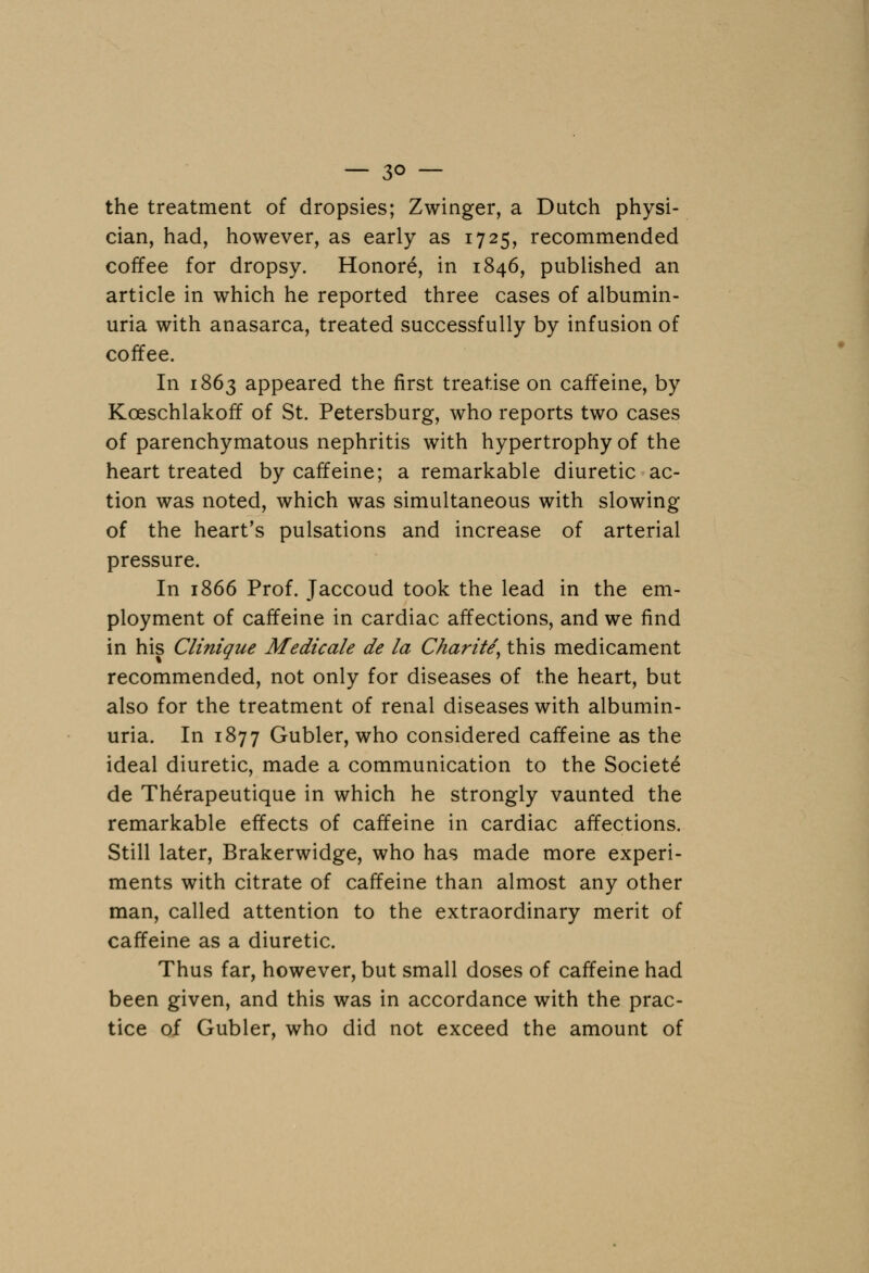 — 3° — the treatment of dropsies; Zwinger, a Dutch physi- cian, had, however, as early as 1725, recommended coffee for dropsy. Honore, in 1846, published an article in which he reported three cases of albumin- uria with anasarca, treated successfully by infusion of coffee. In 1863 appeared the first treatise on caffeine, by Koeschlakoff of St. Petersburg, who reports two cases of parenchymatous nephritis with hypertrophy of the heart treated by caffeine; a remarkable diuretic ac- tion was noted, which was simultaneous with slowing of the heart's pulsations and increase of arterial pressure. In 1866 Prof. Jaccoud took the lead in the em- ployment of caffeine in cardiac affections, and we find in his Clinique Medicate de la Charite, this medicament recommended, not only for diseases of the heart, but also for the treatment of renal diseases with albumin- uria. In 1877 Gubler, who considered caffeine as the ideal diuretic, made a communication to the Societe de Therapeutique in which he strongly vaunted the remarkable effects of caffeine in cardiac affections. Still later, Brakerwidge, who has made more experi- ments with citrate of caffeine than almost any other man, called attention to the extraordinary merit of caffeine as a diuretic. Thus far, however, but small doses of caffeine had been given, and this was in accordance with the prac- tice of Gubler, who did not exceed the amount of