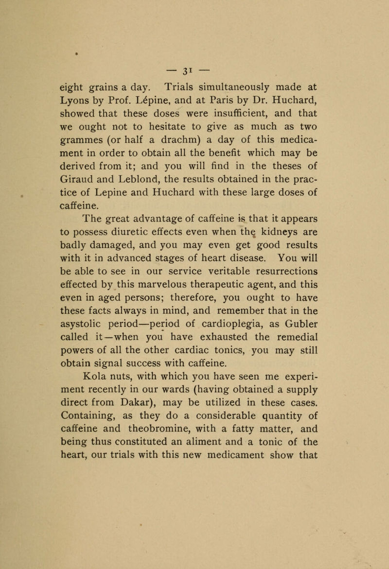 eight grains a day. Trials simultaneously made at Lyons by Prof. Lupine, and at Paris by Dr. Huchard, showed that these doses were insufficient, and that we ought not to hesitate to give as much as two grammes (or half a drachm) a day of this medica- ment in order to obtain all the benefit which may be derived from it; and you will find in the theses of Giraud and Leblond, the results obtained in the prac- tice of Lepine and Huchard with these large doses of caffeine. The great advantage of caffeine is that it appears to possess diuretic effects even when the kidneys are badly damaged, and you may even get good results with it in advanced stages of heart disease. You will be able to see in our service veritable resurrections effected by this marvelous therapeutic agent, and this even in aged persons; therefore, you ought to have these facts always in mind, and remember that in the asystolic period—period of cardioplegia, as Gubler called it—when you have exhausted the remedial powers of all the other cardiac tonics, you may still obtain signal success with caffeine. Kola nuts, with which you have seen me experi- ment recently in our wards (having obtained a supply direct from Dakar), may be utilized in these cases. Containing, as they do a considerable quantity of caffeine and theobromine, with a fatty matter, and being thus constituted an aliment and a tonic of the heart, our trials with this new medicament show that