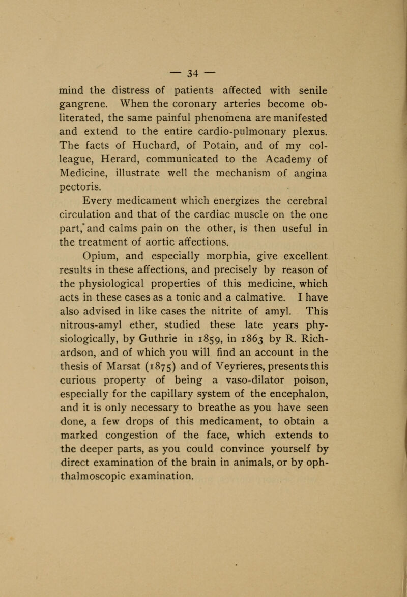 mind the distress of patients affected with senile gangrene. When the coronary arteries become ob- literated, the same painful phenomena are manifested and extend to the entire cardio-pulmonary plexus. The facts of Huchard, of Potain, and of my col- league, Herard, communicated to the Academy of Medicine, illustrate well the mechanism of angina pectoris. Every medicament which energizes the cerebral circulation and that of the cardiac muscle on the one part,* and calms pain on the other, is then useful in the treatment of aortic affections. Opium, and especially morphia, give excellent results in these affections, and precisely by reason of the physiological properties of this medicine, which acts in these cases as a tonic and a calmative. I have also advised in like cases the nitrite of amyl. This nitrous-amyl ether, studied these late years phy- siologically, by Guthrie in 1859, in 1863 by R. Rich- ardson, and of which you will find an account in the thesis of Marsat (1875) and of Veyrieres, presents this curious property of being a vaso-dilator poison, especially for the capillary system of the encephalon, and it is only necessary to breathe as you have seen done, a few drops of this medicament, to obtain a marked congestion of the face, which extends to the deeper parts, as you could convince yourself by direct examination of the brain in animals, or by oph- thalmoscopic examination.