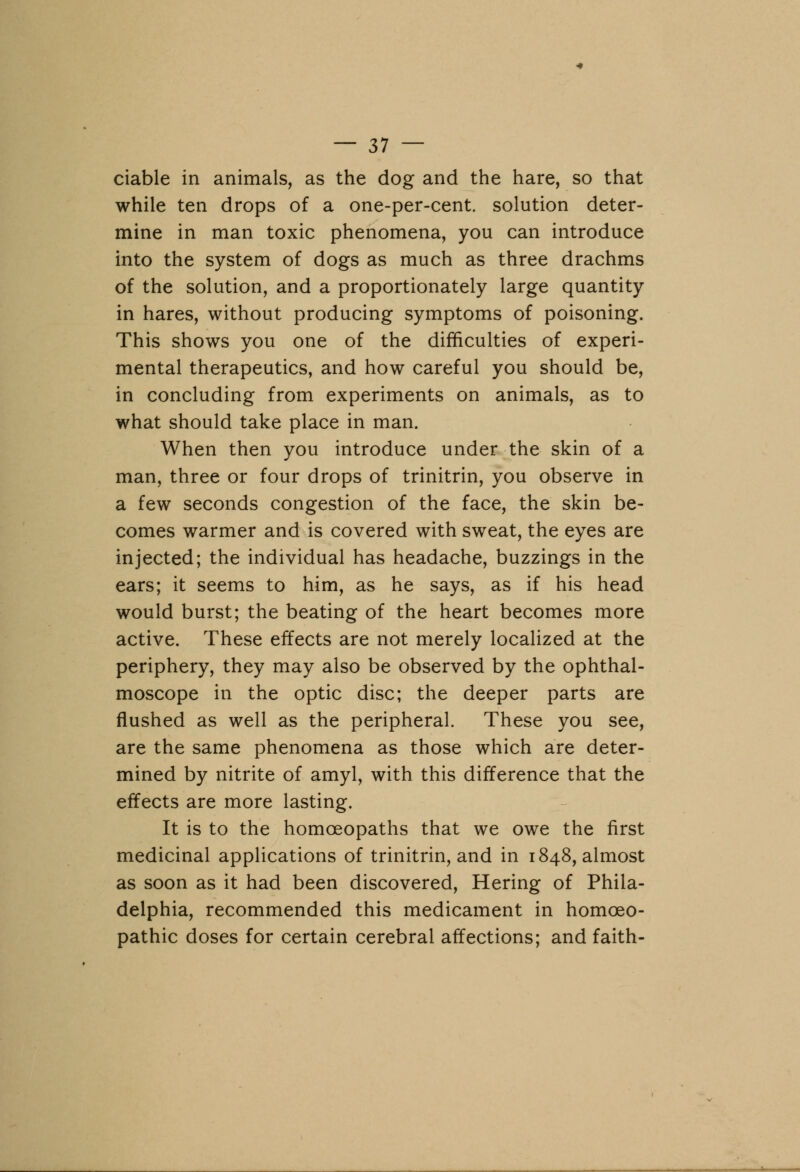 ciable in animals, as the dog and the hare, so that while ten drops of a one-per-cent. solution deter- mine in man toxic phenomena, you can introduce into the system of dogs as much as three drachms of the solution, and a proportionately large quantity in hares, without producing symptoms of poisoning. This shows you one of the difficulties of experi- mental therapeutics, and how careful you should be, in concluding from experiments on animals, as to what should take place in man. When then you introduce under the skin of a man, three or four drops of trinitrin, you observe in a few seconds congestion of the face, the skin be- comes warmer and is covered with sweat, the eyes are injected; the individual has headache, buzzings in the ears; it seems to him, as he says, as if his head would burst; the beating of the heart becomes more active. These effects are not merely localized at the periphery, they may also be observed by the ophthal- moscope in the optic disc; the deeper parts are flushed as well as the peripheral. These you see, are the same phenomena as those which are deter- mined by nitrite of amyl, with this difference that the effects are more lasting. It is to the homoeopaths that we owe the first medicinal applications of trinitrin, and in 1848, almost as soon as it had been discovered, Hering of Phila- delphia, recommended this medicament in homoeo- pathic doses for certain cerebral affections; and faith-