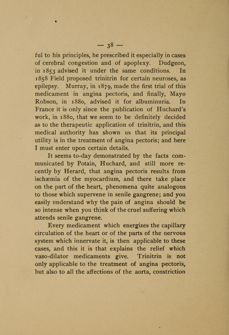 ful to his principles, he prescribed it especially in cases of cerebral congestion and of apoplexy. Dudgeon, in 1853 advised it under the same conditions. In 1858 Field proposed trinitrin for certain neuroses, as epilepsy. Murray, in 1879, made the first trial of this medicament in angina pectoris, and finally, Mayo Robson, in 1880, advised it for albuminuria. In France it is only since the publication of Huchard's work, in 1880, that we seem to be definitely decided as to the therapeutic application of trinitrin, and this medical authority has shown us that its principal utility is in the treatment of angina pectoris; and here I must enter upon certain details. It seems to-day demonstrated by the facts com- municated by Potain, Huchard, and still more re- cently by Herard, that angina pectoris results from ischaemia of the myocardium, and there take place on the part of the heart, phenomena quite analogous to those which supervene in senile gangrene; and you easily understand why the pain of angina should be so intense when you think of the cruel suffering which attends senile gangrene. Every medicament which energizes the capillary circulation of the heart or of the parts of the nervous system which innervate it, is then applicable to these cases, and this it is that explains the relief which vaso-dilator medicaments give. Trinitrin is not only applicable to the treatment of angina pectoris, but also to all the affections of the aorta, constriction