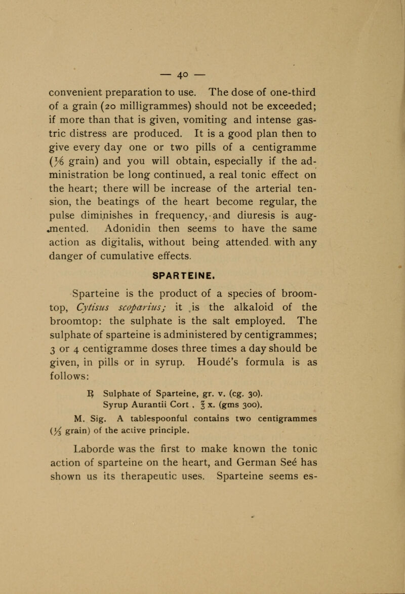 convenient preparation to use. The dose of one-third of a grain (20 milligrammes) should not be exceeded; if more than that is given, vomiting and intense gas- tric distress are produced. It is a good plan then to give every day one or two pills of a centigramme (y§ grain) and you will obtain, especially if the ad- ministration be long continued, a real tonic effect on the heart; there will be increase of the arterial ten- sion, the beatings of the heart become regular, the pulse diminishes in frequency,-and diuresis is aug- mented. Adonidin then seems to have the same action as digitalis, without being attended with any danger of cumulative effects. SPARTEINE. Sparteine is the product of a species of broom- top, Cytisus scopaiHiis; it js the alkaloid of the broomtop: the sulphate is the salt employed. The sulphate of sparteine is administered by centigrammes; 3 or 4 centigramme doses three times a day should be given, in pills or in syrup. Houde's formula is as follows: If Sulphate of Sparteine, gr. v. (eg. 30). Syrup Aurantii Cort , § x. (gms 300). M. Sig. A tablespoonful contains two centigrammes (/4 grain) of tne active principle. Laborde was the first to make known the tonic action of sparteine on the heart, and German Se£ has shown us its therapeutic uses. Sparteine seems es-