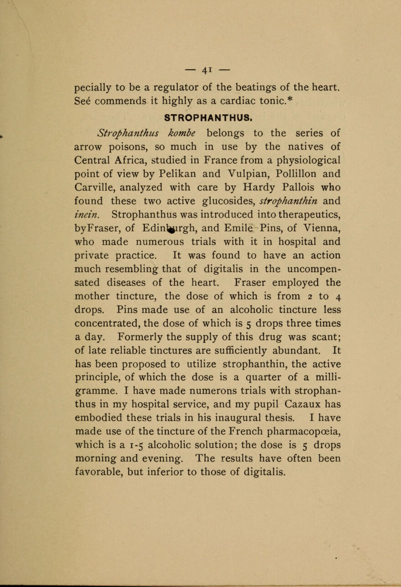 pecially to be a regulator of the beatings of the heart. See commends it highly as a cardiac tonic* STROPHANTHUS. Strophanthus kombe belongs to the series of arrow poisons, so much in use by the natives of Central Africa, studied in France from a physiological point of view by Pelikan and Vulpian, Pollillon and Carville, analyzed with care by Hardy Pallois who found these two active glucosides, strophanthin and inein. Strophanthus was introduced into therapeutics, byFraser, of Edinl^irgh, and Emile Pins, of Vienna, who made numerous trials with it in hospital and private practice. It was found to have an action much resembling that of digitalis in the uncompen- sated diseases of the heart. Fraser employed the mother tincture, the dose of which is from 2 to 4 drops. Pins made use of an alcoholic tincture less concentrated, the dose of which is 5 drops three times a day. Formerly the supply of this drug was scant; of late reliable tinctures are sufficiently abundant. It has been proposed to utilize strophanthin, the active principle, of which the dose is a quarter of a milli- gramme. I have made numerous trials with strophan- thus in my hospital service, and my pupil Cazaux has embodied these trials in his inaugural thesis. I have made use of the tincture of the French pharmacopoeia, which is a 1-5 alcoholic solution; the dose is 5 drops morning and evening. The results have often been favorable, but inferior to those of digitalis. -._