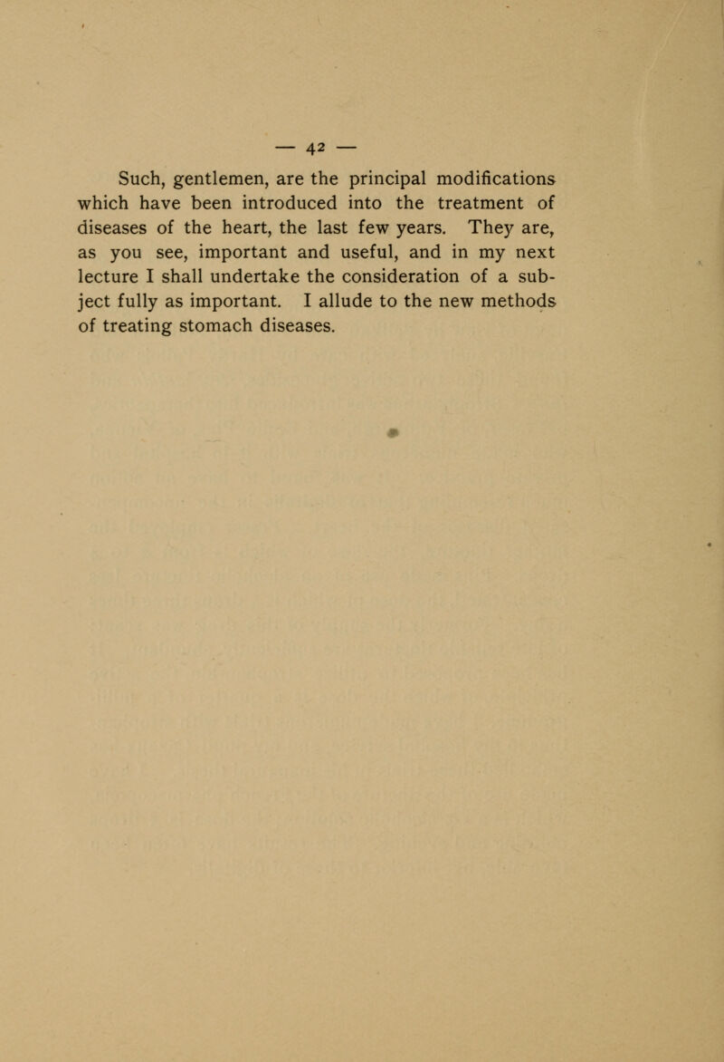Such, gentlemen, are the principal modifications which have been introduced into the treatment of diseases of the heart, the last few years. They are, as you see, important and useful, and in my next lecture I shall undertake the consideration of a sub- ject fully as important. I allude to the new methods of treating stomach diseases.