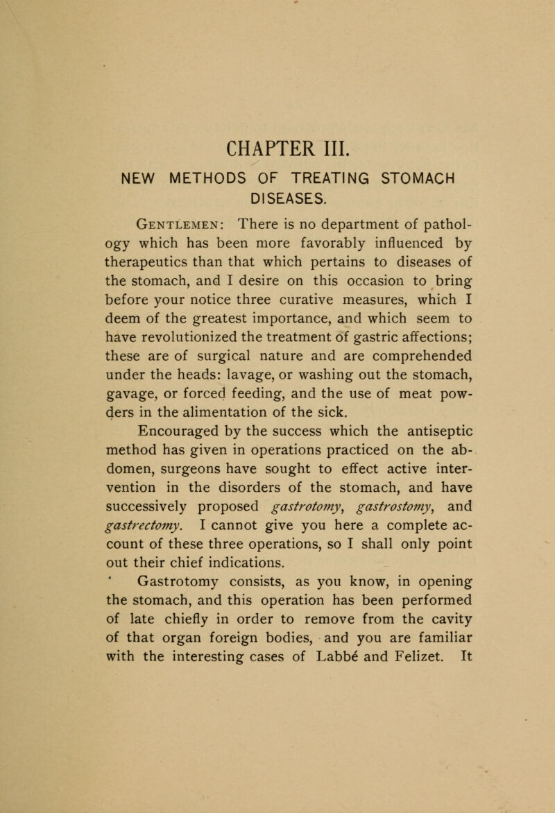 CHAPTER III. NEW METHODS OF TREATING STOMACH DISEASES. Gentlemen: There is no department of pathol- ogy which has been more favorably influenced by therapeutics than that which pertains to diseases of the stomach, and I desire on this occasion to bring before your notice three curative measures, which I deem of the greatest importance, and which seem to have revolutionized the treatment of gastric affections; these are of surgical nature and are comprehended under the heads: lavage, or washing out the stomach, gavage, or forced feeding, and the use of meat pow- ders in the alimentation of the sick. Encouraged by the success which the antiseptic method has given in operations practiced on the ab- domen, surgeons have sought to effect active inter- vention in the disorders of the stomach, and have successively proposed gastrotomyy gastrostomy, and gastrectomy. I cannot give you here a complete ac- count of these three operations, so I shall only point out their chief indications. Gastrotomy consists, as you know, in opening the stomach, and this operation has been performed of late chiefly in order to remove from the cavity of that organ foreign bodies, and you are familiar with the interesting cases of Labb£ and Felizet. It