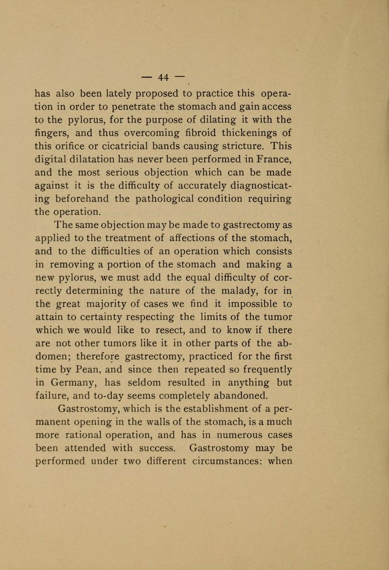 has also been lately proposed to practice this opera- tion in order to penetrate the stomach and gain access to the pylorus, for the purpose of dilating it with the fingers, and thus overcoming fibroid thickenings of this orifice or cicatricial bands causing stricture. This digital dilatation has never been performed in France, and the most serious objection which can be made against it is the difficulty of accurately diagnosticat- ing beforehand the pathological condition requiring the operation. The same objection maybe made to gastrectomy as applied to the treatment of affections of the stomach, and to the difficulties of an operation which consists in removing a portion of the stomach and making a new pylorus, we must add the equal difficulty of cor- rectly determining the nature of the malady, for in the great majority of cases we find it impossible to attain to certainty respecting the limits of the tumor which we would like to resect, and to know if there are not other tumors like it in other parts of the ab- domen; therefore gastrectomy, practiced for the first time by Pean, and since then repeated so frequently in Germany, has seldom resulted in anything but failure, and to-day seems completely abandoned. Gastrostomy, which is the establishment of a per- manent opening in the walls of the stomach, is a much more rational operation, and has in numerous cases been attended with success. Gastrostomy may be performed under two different circumstances: when