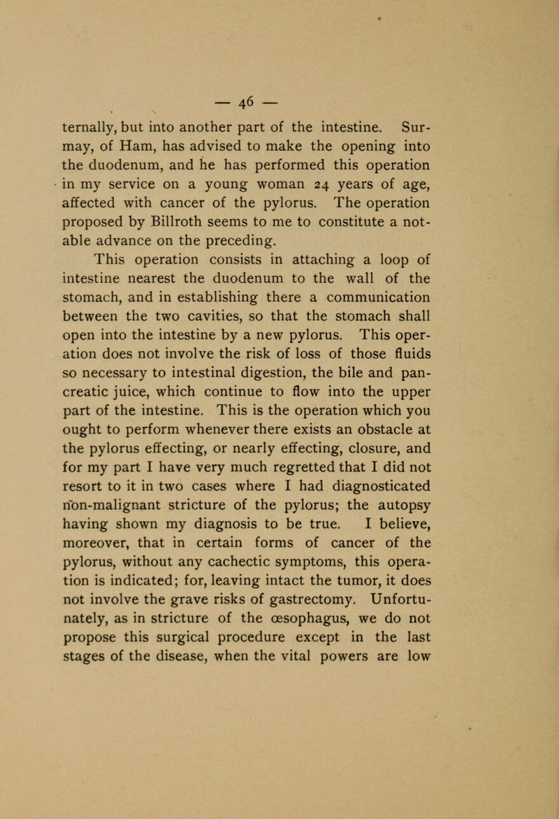ternally, but into another part of the intestine. Sur- may, of Ham, has advised to make the opening into the duodenum, and he has performed this operation in my service on a young woman 24 years of age, affected with cancer of the pylorus. The operation proposed by Billroth seems to me to constitute a not- able advance on the preceding. This operation consists in attaching a loop of intestine nearest the duodenum to the wall of the stomach, and in establishing there a communication between the two cavities, so that the stomach shall open into the intestine by a new pylorus. This oper- ation does not involve the risk of loss of those fluids so necessary to intestinal digestion, the bile and pan- creatic juice, which continue to flow into the upper part of the intestine. This is the operation which you ought to perform whenever there exists an obstacle at the pylorus effecting, or nearly effecting, closure, and for my part I have very much regretted that I did not resort to it in two cases where I had diagnosticated non-malignant stricture of the pylorus; the autopsy having shown my diagnosis to be true. I believe, moreover, that in certain forms of cancer of the pylorus, without any cachectic symptoms, this opera- tion is indicated; for, leaving intact the tumor, it does not involve the grave risks of gastrectomy. Unfortu- nately, as in stricture of the oesophagus, we do not propose this surgical procedure except in the last stages of the disease, when the vital powers are low