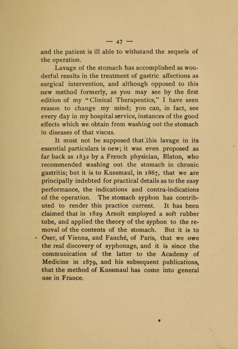 and the patient is ill able to withstand the sequels of the operation. Lavage of the stomach has accomplished as won- derful results in the treatment of gastric affections as surgical intervention, and although opposed to this new method formerly, as you may see by the first edition of my Clinical Therapeutics, I have seen reason to change my mind; you can, in fact, see every day in my hospital service, instances of the good effects which we obtain from washing out the stomach in diseases of that viscus. It must not be supposed that this lavage in its essential particulars is new; it was even proposed as far back as 1832 by a French physician, Blaton, who recommended washing out the stomach in chronic gastritis; but it is to Kussmaul, in 1867, that we are principally indebted for practical details as to the easy performance, the indications and contra-indications of the operation. The stomach syphon has contrib- uted to render this practice current. It has been claimed that in 1829 Arnolt employed a soft rubber tube, and applied the theory of the syphon to the re- moval of the contents of the stomach. But it is to Oser, of Vienna, and Fauch6, of Paris, that we owe the real discovery of syphonage, and it is since the communication of the latter to the Academy of Medicine in 1879, and his subsequent publications, that the method of Kussmaul has come into general use in France.
