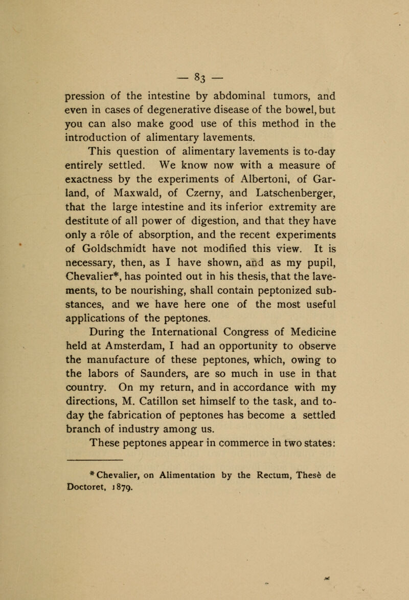 pression of the intestine by abdominal tumors, and even in cases of degenerative disease of the bowel, but you can also make good use of this method in the introduction of alimentary lavements. This question of alimentary lavements is to-day entirely settled. We know now with a measure of exactness by the experiments of Albertoni, of Gar- land, of Maxwald, of Czerny, and Latschenberger, that the large intestine and its inferior extremity are destitute of all power of digestion, and that they have only a role of absorption, and the recent experiments of Goldschmidt have not modified this view. It is necessary, then, as I have shown, and as my pupil, Chevalier*, has pointed out in his thesis, that the lave- ments, to be nourishing, shall contain peptonized sub- stances, and we have here one of the most useful applications of the peptones. During the International Congress of Medicine held at Amsterdam, I had an opportunity to observe the manufacture of these peptones, which, owing to the labors of Saunders, are so much in use in that country. On my return, and in accordance with my directions, M. Catillon set himself to the task, and to- day the fabrication of peptones has become a settled branch of industry among us. These peptones appear in commerce in two states: * Chevalier, on Alimentation by the Rectum, These de Doctoret, j 879.