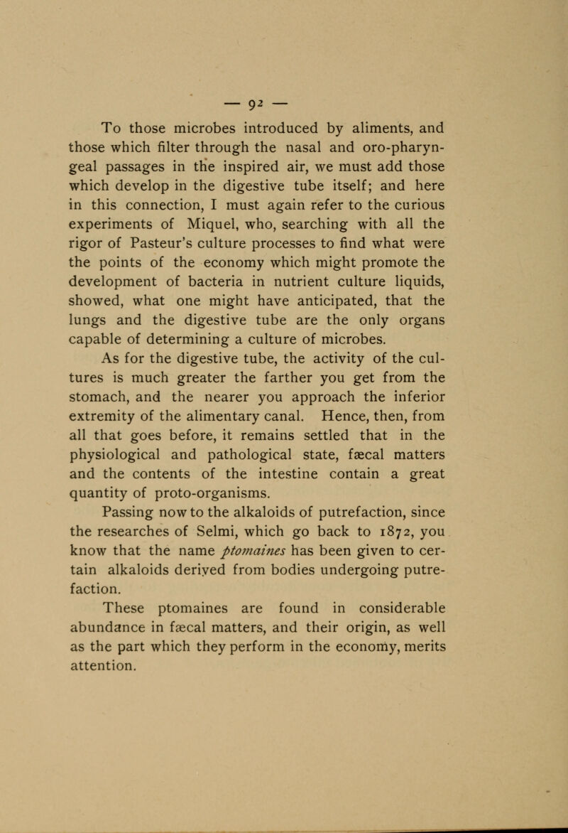 To those microbes introduced by aliments, and those which filter through the nasal and oropharyn- geal passages in the inspired air, we must add those which develop in the digestive tube itself; and here in this connection, I must again refer to the curious experiments of Miquel, who, searching with all the rigor of Pasteur's culture processes to find what were the points of the economy which might promote the development of bacteria in nutrient culture liquids, showed, what one might have anticipated, that the lungs and the digestive tube are the only organs capable of determining a culture of microbes. As for the digestive tube, the activity of the cul- tures is much greater the farther you get from the stomach, and the nearer you approach the inferior extremity of the alimentary canal. Hence, then, from all that goes before, it remains settled that in the physiological and pathological state, faecal matters and the contents of the intestine contain a great quantity of proto-organisms. Passing now to the alkaloids of putrefaction, since the researches of Selmi, which go back to 1872, you know that the name ptomaines has been given to cer- tain alkaloids derived from bodies undergoing putre- faction. These ptomaines are found in considerable abundance in fecal matters, and their origin, as well as the part which they perform in the economy, merits attention.