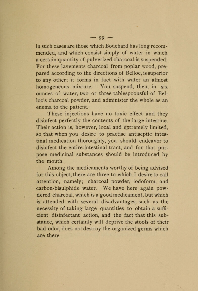 in such cases are those which Bouchard has long recom- mended, and which consist simply of water in which a certain quantity of pulverized charcoal is suspended. For these lavements charcoal from poplar wood, pre- pared according to the directions of Belloc, is superior to any other; it forms in fact with water an almost homogeneous mixture. You suspend, then, in six ounces of water, two or three tablespoonsful of Bel- loc's charcoal powder, and administer the whole as an enema to the patient. These injections have no toxic effect and they disinfect perfectly the contents of the large intestine. Their action is, however, local and extremely limited, so that when you desire to practise antiseptic intes- tinal medication thoroughly, you should endeavor to disinfect the entire intestinal tract, and for that pur- pose medicinal substances should be introduced by the mouth. Among the medicaments worthy of being advised for this object, there are three to which I desire to call attention, namely; charcoal powder, iodoform, and carbon-bisulphide water. We have here again pow- dered charcoal, which is a good medicament, but which is attended with several disadvantages, such as the necessity of taking large quantities to obtain a suffi- cient disinfectant action, and the fact that this sub- stance, which certainly will deprive the stools of their bad odor, does not destroy the organized germs which are there.