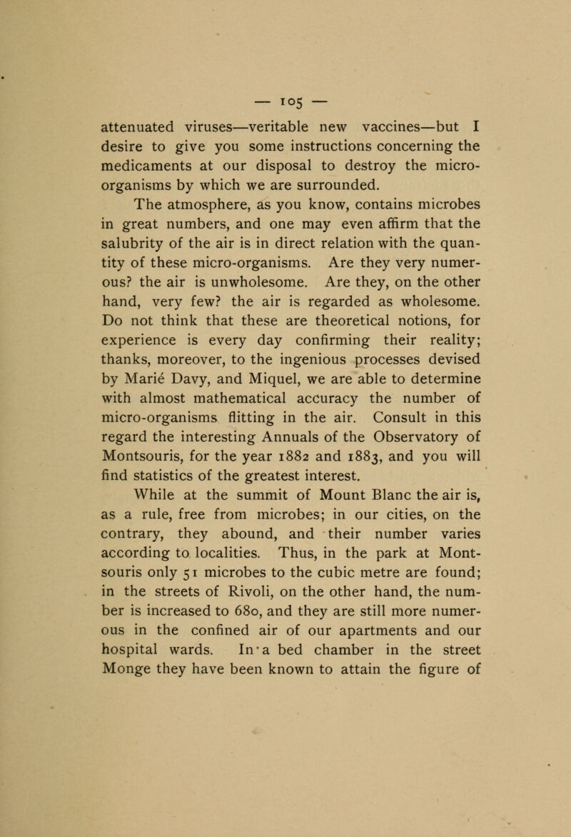 — i<>5 — attenuated viruses—veritable new vaccines—but I desire to give you some instructions concerning the medicaments at our disposal to destroy the micro- organisms by which we are surrounded. The atmosphere, as you know, contains microbes in great numbers, and one may even affirm that the salubrity of the air is in direct relation with the quan- tity of these micro-organisms. Are they very numer- ous? the air is unwholesome. Are they, on the other hand, very few? the air is regarded as wholesome. Do not think that these are theoretical notions, for experience is every day confirming their reality; thanks, moreover, to the ingenious processes devised by Marie Davy, and Miquel, we are able to determine with almost mathematical accuracy the number of micro-organisms flitting in the air. Consult in this regard the interesting Annuals of the Observatory of Montsouris, for the year 1882 and 1883, and you will find statistics of the greatest interest. While at the summit of Mount Blanc the air is, as a rule, free from microbes; in our cities, on the contrary, they abound, and their number varies according to localities. Thus, in the park at Mont- souris only 51 microbes to the cubic metre are found; in the streets of Rivoli, on the other hand, the num- ber is increased to 680, and they are still more numer- ous in the confined air of our apartments and our hospital wards. In*a bed chamber in the street Monge they have been known to attain the figure of