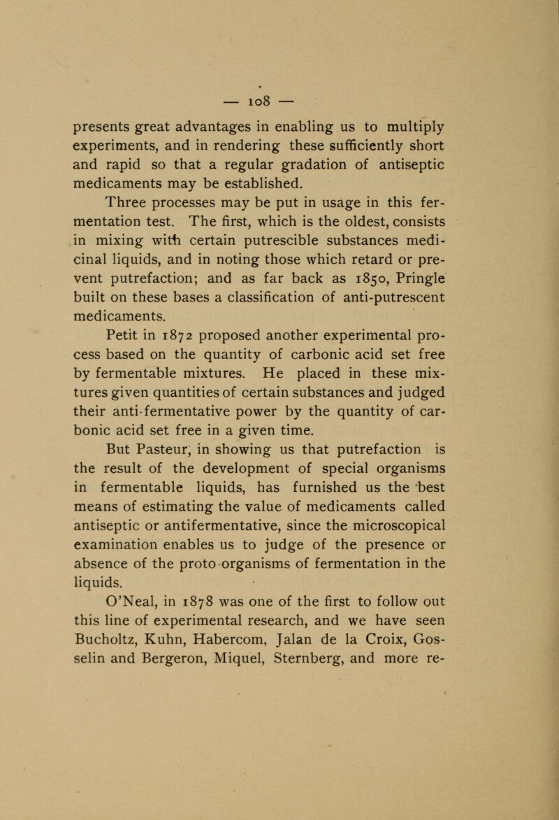 presents great advantages in enabling us to multiply experiments, and in rendering these sufficiently short and rapid so that a regular gradation of antiseptic medicaments may be established. Three processes may be put in usage in this fer- mentation test. The first, which is the oldest, consists in mixing with certain putrescible substances medi- cinal liquids, and in noting those which retard or pre- vent putrefaction; and as far back as 1850, Pringle built on these bases a classification of anti-putrescent medicaments. Petit in 1872 proposed another experimental pro- cess based on the quantity of carbonic acid set free by fermentable mixtures. He placed in these mix- tures given quantities of certain substances and judged their anti-fermentative power by the quantity of car- bonic acid set free in a given time. But Pasteur, in showing us that putrefaction is the result of the development of special organisms in fermentable liquids, has furnished us the best means of estimating the value of medicaments called antiseptic or antifermentative, since the microscopical examination enables us to judge of the presence or absence of the proto-organisms of fermentation in the liquids. O'Neal, in 1878 was one of the first to follow out this line of experimental research, and we have seen Bucholtz, Kuhn, Habercom, Jalan de la Croix, Gos- selin and Bergeron, Miquel, Sternberg, and more re-