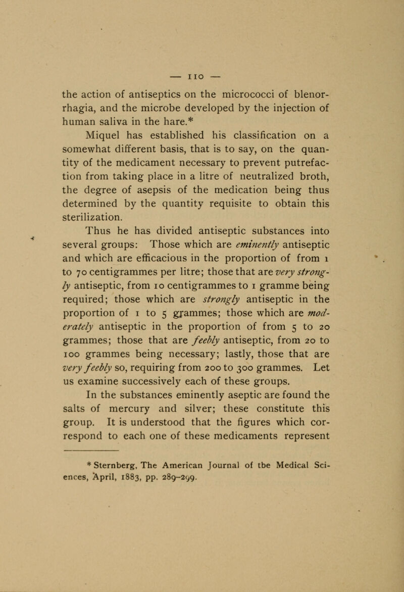 the action of antiseptics on the micrococci of Menor- rhagia, and the microbe developed by the injection of human saliva in the hare.* Miquel has established his classification on a somewhat different basis, that is to say, on the quan- tity of the medicament necessary to prevent putrefac- tion from taking place in a litre of neutralized broth, the degree of asepsis of the medication being thus determined by the quantity requisite to obtain this sterilization. Thus he has divided antiseptic substances into several groups: Those which are eminently antiseptic and which are efficacious in the proportion of from 1 to 70 centigrammes per litre; those that are very strong- ly antiseptic, from 10 centigrammes to 1 gramme being required; those which are strongly antiseptic in the proportion of 1 to 5 grammes; those which are mod- erately antiseptic in the proportion of from 5 to 20 grammes; those that are feebly antiseptic, from 20 to 100 grammes being necessary; lastly, those that are very feebly so, requiring from 200 to 300 grammes. Let us examine successively each of these groups. In the substances eminently aseptic are found the salts of mercury and silver; these constitute this group. It is understood that the figures which cor- respond to each one of these medicaments represent * Sternberg, The American Journal of tbe Medical Sci- ences, April, 1883, pp. 289-299.