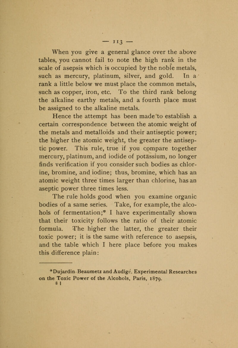 — TI3 — When you give a general glance over the above tables, you cannot fail to note the high rank in the scale of asepsis which is occupied by the noble metals, such as mercury, platinum, silver, and gold. In a rank a little below we must place the common metals, such as copper, iron, etc. To the third rank belong the alkaline earthy metals, and a fourth place must be assigned to the alkaline metals. Hence the attempt has been made to establish a certain correspondence between the atomic weight of the metals and metalloids and their antiseptic power; the higher the atomic weight, the greater the antisep- tic power. This rule, true if you compare together mercury, platinum, and iodide of potassium, no longer finds verification if you consider such bodies as chlor- ine, bromine, and iodine; thus, bromine, which has an atomic weight three times larger than chlorine, has an aseptic power three times less. The rule holds good when you examine organic bodies of a same series. Take, for example, the alco- hols of fermentation;* I have experimentally shown that their toxicity follows the ratio of their atomic formula. The higher the latter, the greater their toxic power; it is the same with reference to asepsis, and the table which I here place before you makes this difference plain: *Dujardin-Beaumetz and Audige, Experimental Researches on the Toxic Power of the Alcohols, Paris, 1879. 8 I