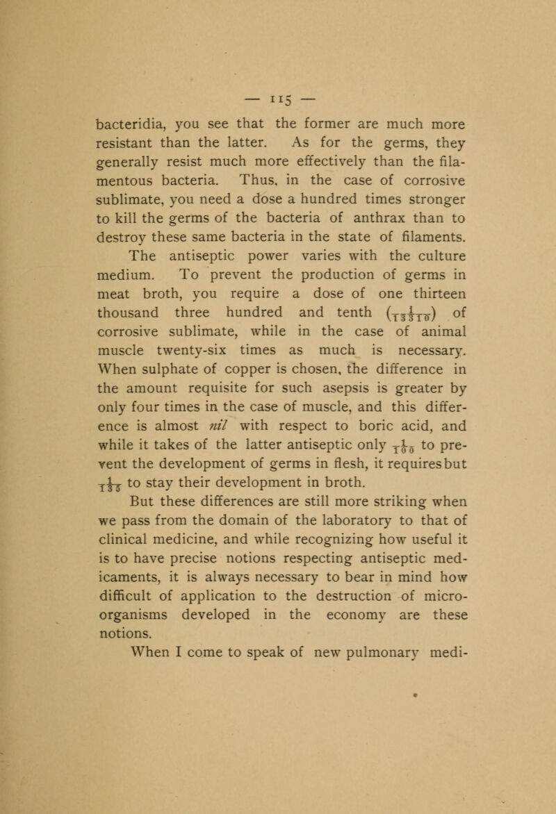 bacteridia, you see that the former are much more resistant than the latter. As for the germs, they generally resist much more effectively than the fila- mentous bacteria. Thus, in the case of corrosive sublimate, you need a dose a hundred times stronger to kill the germs of the bacteria of anthrax than to destroy these same bacteria in the state of filaments. The antiseptic power varies with the culture medium. To prevent the production of germs in meat broth, you require a dose of one thirteen thousand three hundred and tenth (ls|lt) of corrosive sublimate, while in the case of animal muscle twenty-six times as much is necessary. When sulphate of copper is chosen, the difference in the amount requisite for such asepsis is greater by only four times in the case of muscle, and this differ- ence is almost nil with respect to boric acid, and while it takes of the latter antiseptic only TJ-0 to pre- vent the development of germs in flesh, it requires but j^j to stay their development in broth. But these differences are still more striking when we pass from the domain of the laboratory to that of clinical medicine, and while recognizing how useful it is to have precise notions respecting antiseptic med- icaments, it is always necessary to bear in mind how difficult of application to the destruction of micro- organisms developed in the economy are these notions. When I come to speak of new pulmonary medi-