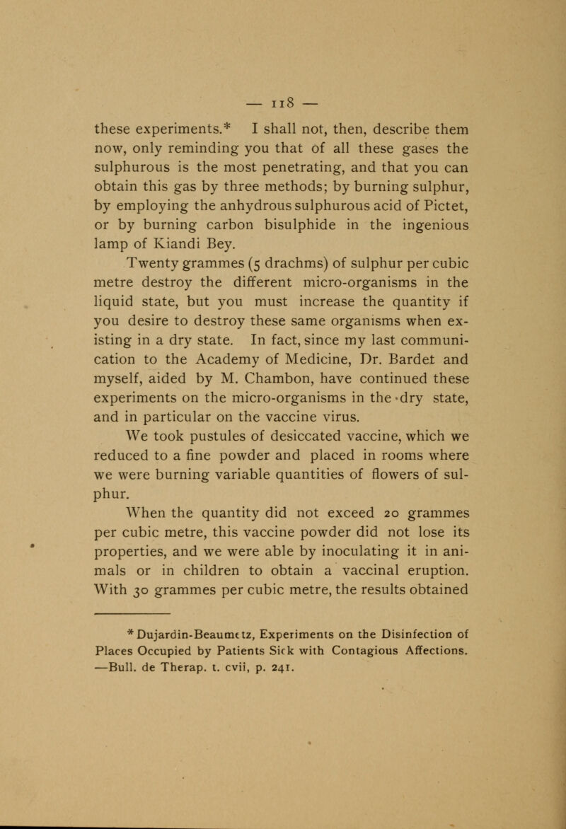 these experiments.* I shall not, then, describe them now, only reminding you that of all these gases the sulphurous is the most penetrating, and that you can obtain this gas by three methods; by burning sulphur, by employing the anhydrous sulphurous acid of Pictet, or by burning carbon bisulphide in the ingenious lamp of Kiandi Bey. Twenty grammes (5 drachms) of sulphur per cubic metre destroy the different micro-organisms in the liquid state, but you must increase the quantity if you desire to destroy these same organisms when ex- isting in a dry state. In fact, since my last communi- cation to the Academy of Medicine, Dr. Bardet and myself, aided by M. Chambon, have continued these experiments on the micro-organisms in the*dry state, and in particular on the vaccine virus. We took pustules of desiccated vaccine, which we reduced to a fine powder and placed in rooms where we were burning variable quantities of flowers of sul- phur. When the quantity did not exceed 20 grammes per cubic metre, this vaccine powder did not lose its properties, and we were able by inoculating it in ani- mals or in children to obtain a vaccinal eruption. With 30 grammes per cubic metre, the results obtained * Dujardin-Beaunutz, Experiments on the Disinfection of Places Occupied by Patients Sick with Contagious Affections. —Bull, de Therap. t. cvii, p. 241.