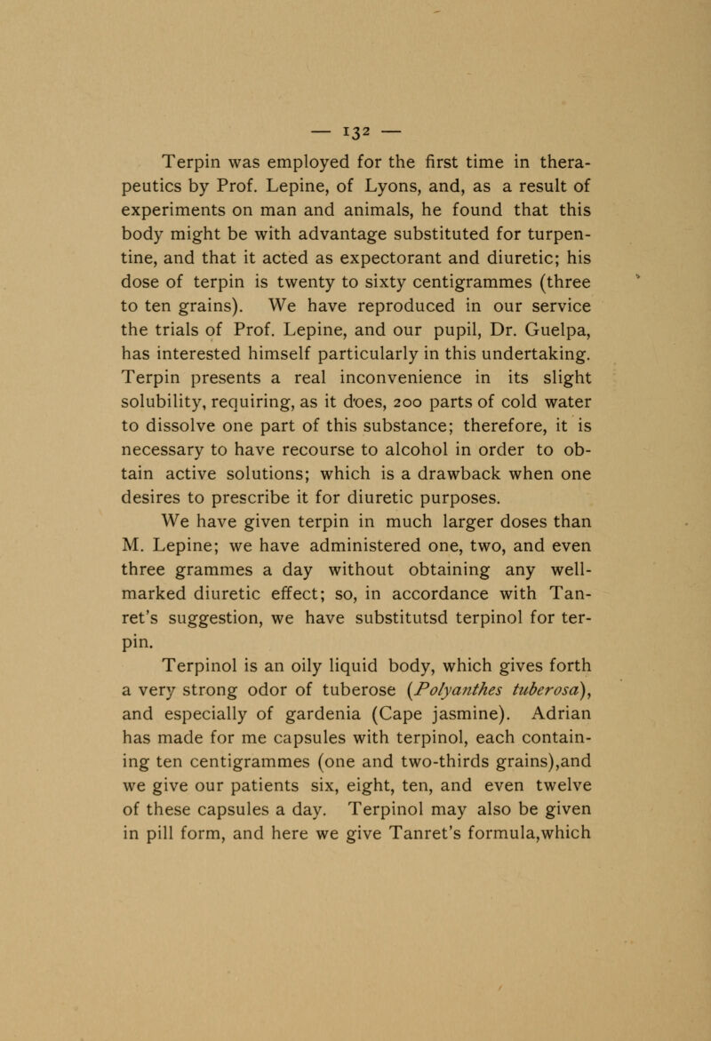 Terpin was employed for the first time in thera- peutics by Prof. Lepine, of Lyons, and, as a result of experiments on man and animals, he found that this body might be with advantage substituted for turpen- tine, and that it acted as expectorant and diuretic; his dose of terpin is twenty to sixty centigrammes (three to ten grains). We have reproduced in our service the trials of Prof. Lepine, and our pupil, Dr. Guelpa, has interested himself particularly in this undertaking. Terpin presents a real inconvenience in its slight solubility, requiring, as it does, 200 parts of cold water to dissolve one part of this substance; therefore, it is necessary to have recourse to alcohol in order to ob- tain active solutions; which is a drawback when one desires to prescribe it for diuretic purposes. We have given terpin in much larger doses than M. Lepine; we have administered one, two, and even three grammes a day without obtaining any well- marked diuretic effect; so, in accordance with Tan- ret's suggestion, we have substitutsd terpinol for ter- pin. Terpinol is an oily liquid body, which gives forth a very strong odor of tuberose (Potyanthes tuberosa), and especially of gardenia (Cape jasmine). Adrian has made for me capsules with terpinol, each contain- ing ten centigrammes (one and two-thirds grains),and we give our patients six, eight, ten, and even twelve of these capsules a day. Terpinol may also be given in pill form, and here we give Tanret's formula,which