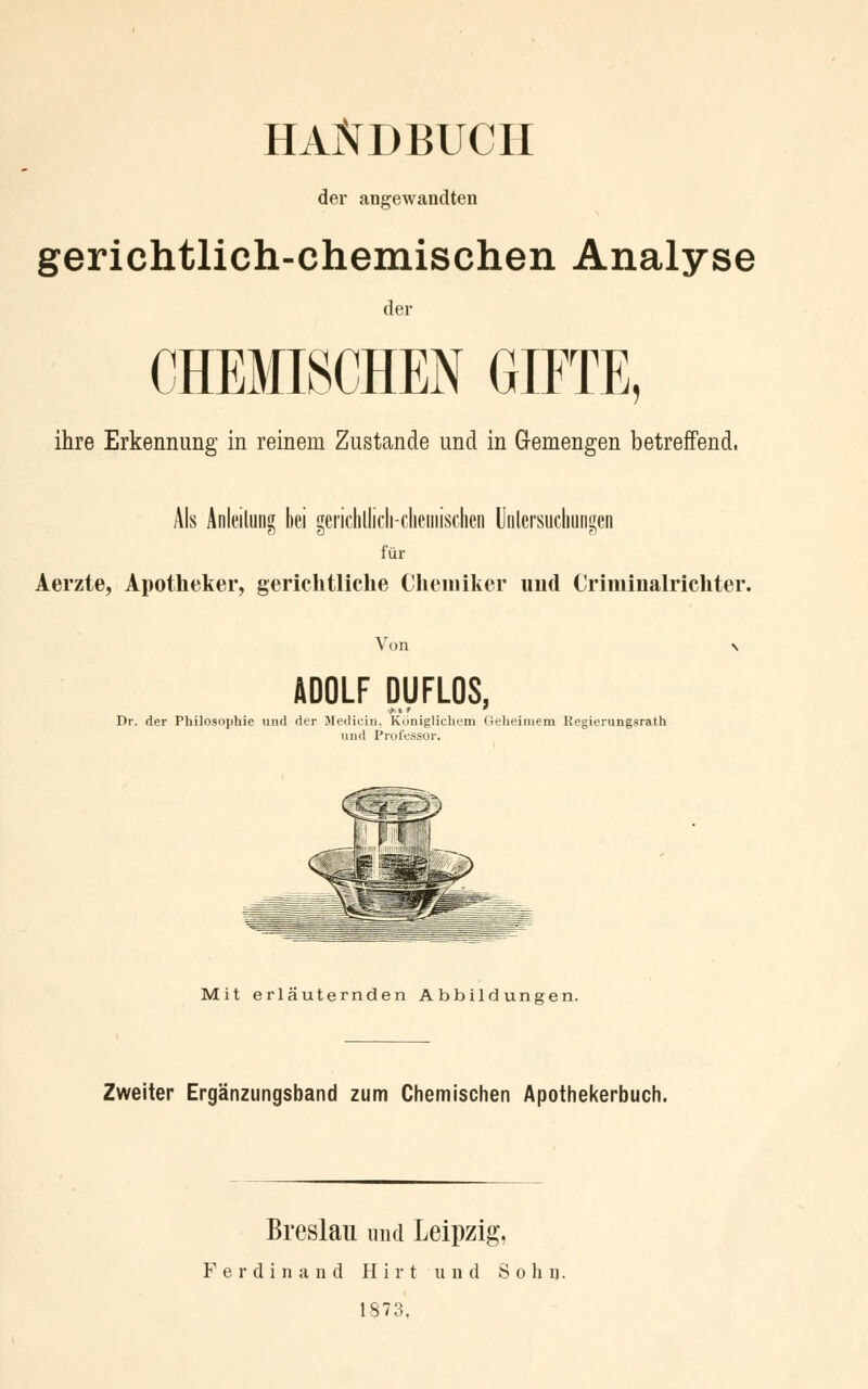 HANDBUCH der angewandten gerichtlich-chemischen Analyse der CHEMISCHEN GIFTE, ihre Erkennung in reinem Zustande und in Gemengen betreffend, Als Anleitung bei gerichlüch-chemischen Uiilcrsucliungen für Aerzte, Apotheker, gerichtliche Chemiker und Criminalrichter. Von n ADOLF DUFLOS, Dr. der Philosophie und der Medicin, Königlichem Geheimem Regierungsrath und Professor. Mit erläuternden Abbildungen. Zweiter Ergänzungsband zum Chemischen Apothekerbuch. Breslau und Leipzig, Ferdinand Hirt und Sohn. 1873,