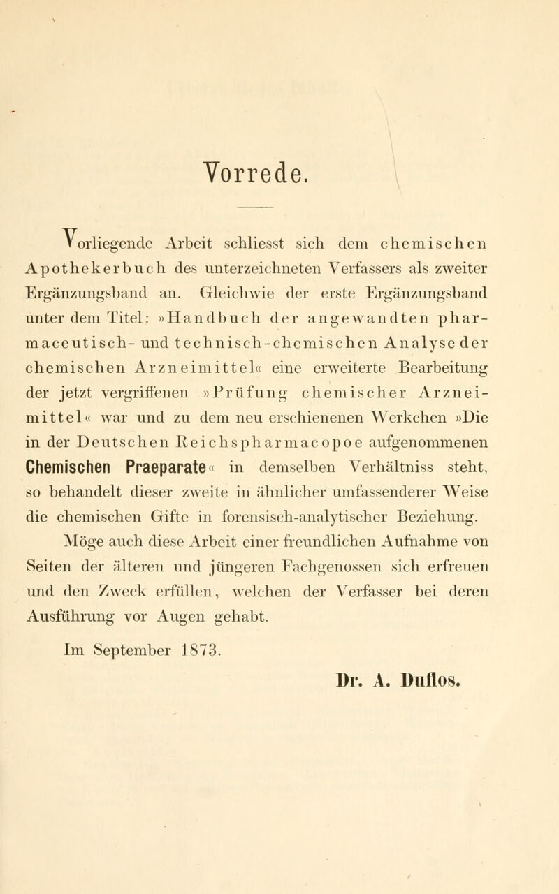 Vorrede. orliegende Arbeit schliesst sich dem chemischen v, Apotheker buch des unterzeichneten Verfassers als zweiter Ergänzungsband an. Gleichwie der erste Ergänzungsband unter dem Titel: »Handbuch der angewandten phar- maceutisch- und technisch-chemischen Analyse der chemischen Arzneimittel« eine erweiterte Bearbeitung der jetzt vergriffenen »Prüfung chemischer Arznei- mittel« war und zu dem neu erschienenen Werkchen »Die in der Deutschen Reichspharmacopoe aufgenommenen Chemischen Praeparate« in demselben Verhältnis steht, so behandelt dieser zweite in ähnlicher umfassenderer Weise die chemischen Gifte in forensisch-analytischer Beziehung. Möge auch diese Arbeit einer freundlichen Aufnahme von Seiten der älteren und jüngeren Fachgenossen sich erfreuen und den Zweck erfüllen, welchen der Verfasser bei deren Ausführung vor Augen gehabt. Im September 1873. Dr. A. Duflos.