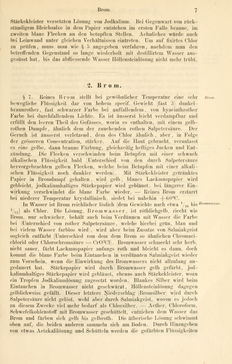 Stärkekleister versetzten Lösung von Jodkalium. Bei Gegenwart von rück- ständigem Bleichsalze in dem Papier entstehen im ersten Falle braune, im zweiten blaue Flecken an den betupften Stellen. Aehnliehes würde auch Irei Leinwand unter gleichen Verhältnissen eintreten. Um auf fixirtes Chlor zu prüfen, muss man wie § 5 angegeben verfahren, nachdem man den betreffenden Gegenstand so lange wiederholt mit destillirtem Wasser aus- gesüsst hat, bis das abmessende Wasser Höllensteinlösung nicht mehr trübt. 2. Bro in. § 7. Reines Brom stellt bei gewöhnlicher Temperatur eine sehr Brom. bewegliche Flüssigkeit dar von hohem specif. Gewicht (fast 3) dunkel- braunrother, fast schwarzer Farbe bei auffallendem, von hyacinthrother Farbe bei durchfallendem Lichte. Es ist äusserst leicht verdampf bar und erfüllt den leeren Theil des Gefässes, worin es enthalten, mit einem gelb- rothen Dampfe, ähnlich dem der rauchenden rothen Salpetersäure. Der Geruch ist äusserst verletzend, dem des Chlor ähnlich , aber, in Folge der grösseren Concentration, stärker. Auf die Haut gebracht, veranlasst es eine gelbe, dann braune Färbung, gleichzeitig heftiges Jucken und Ent- zündung. Die Flecken verschwinden beim Betupfen mit einer schwach alkalischen Flüssigkeit bald (Unterschied von den durch Salpetersäure hervorgebrachten gelben Flecken, welche beim Betupfen mit einer alkali- schen Flüssigkeit noch dunkler werden). Mit Stärkekleister getränktes Papier in Bromdampf gehalten, wird gelb; blaues Lackmuspapier wird gebleicht, jodkaliumhaltiges Stärkepapier wird gebläuet; bei längerer Ein- wirkung verschwindet die blaue Farbe wieder. — Reines Brom erstarrt bei niederer Temperatur krystalliniseh, siedet bei nahehin -f-60ü<'. In Wasser ist Brom reichlicher löslich (dem Gewichte nach etwa l/i0 bis Bromwasser. Y33) als Chlor. Die Lösung, Bromwasser, ist röthlichgelb, riecht wie Brom, nur schwächer, behält auch beim Verdünnen mit Wasser die Farbe bei (Unterschied von rother Salpetersäure, welche hierbei grün, blau und bei vielem Wasser farblos wird), wird aber beim Zusätze von Salmiakgeist sogleich entfärbt (Unterschied von dem dem Brom so ähnlichen Chromaci- chlorid oder Chlorochromsäure = Cr02Cl). Bromwasser schmeckt sehr herb, nicht sauer, färbt Lackmuspapier anfangs roth und bleicht es dann, doch kommt die blaue Farbe beim Eintauchen in verdünnten Salmiakgeist wieder zum Vorschein, wenn die Einwirkung des Bromwassers nicht allzulaug an- gedauert hat. Stärkepapier wird durch Bromwasser gelb gefärbt, jod- kaliumhaltiges Stärkepapier wird gebläuet, ebenso auch Stärkekleister, wozu ein Tropfen Jodkaliumlösung zugesetzt worden. Blankes Silber wird beim Eintauchen in Bromwasser nicht geschwärzt, Höllensteinlösung dagegen gelblichweiss gefällt. Dieser letztere Niederschlag (Bromsilberj wird durch Salpetersäure nicht gelöst, wohl aber durch Salmiakgeist, wovon es jedoch zu diesem Zwecke viel mehr bedarf als Chlorsilber. — Aether, Chloroform, Schwefelkohlenstoff mit Bromwasser geschüttelt, entziehen dem Wasser das Brom und färben sich gelb bis gelbroth. Die ätherische Lösung schwimmt oben auf, die beiden anderen sammeln sich am Boden. Durch Hinzugeben von etwas Aetzkalilösum:' und Schütteln werden die gefärbten Flüssigkeiten