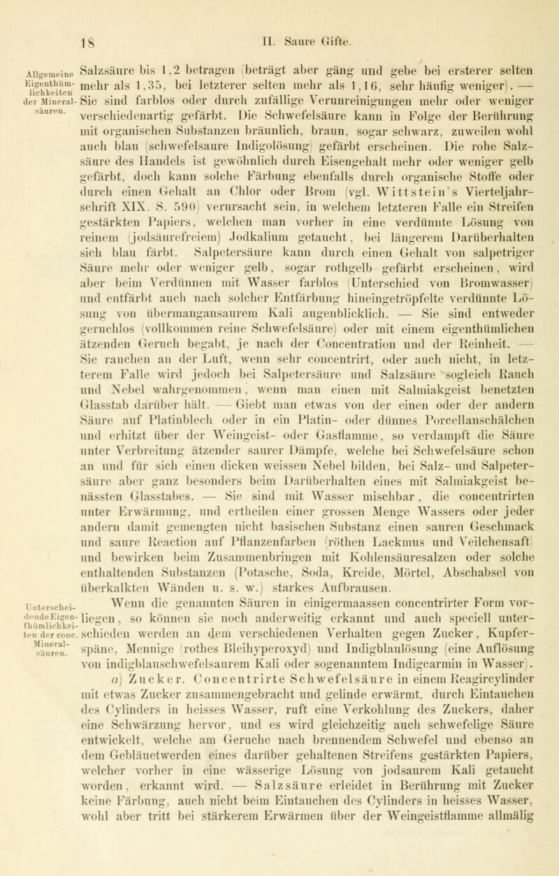 Allgemeine Salzsäure bis 1.2 betragen beträgt aber gäng und gebe bei ersterer selten E\s??1**m.-mehr als 1,35, bei letzterer selten mehr als 1,16, sehr häufig weniger).— der Mineral-ßie sind farblos oder durch zufällige Verunreinigungen mehr oder weniger ren verschiedenartig gefärbt. Die Schwefelsäure kann in Folge der Berührung mit organischen Substanzen bräunlich, braun, sogar schwarz, zuweilen wohl auch blau schwefelsaure Indigolösung gefärbt erscheinen. Die rohe Salz- säure des Handels ist gewöhnlich durch Eisengehalt mehr oder weniger gelb gefärbt, doch kann solche Färbung ebenfalls durch organische Stoffe oder durch einen Gehalt an Chlor oder Brom (vgl. Witt stein's Vierteljahr- schrift XIX. S. 590 verursacht sein, in welchem letzteren Falle ein Streifen gestärkten Papiers, welchen man vorher in eine verdünnte Lösung von reinem jodsäurefreiem) Jodkalium getaucht, bei längerem Darüberhalten sich blau färbt. Salpetersäure kann durch einen Gehalt von salpetriger Säure mein- oder weniger gelb, sogar rothgelb gefärbt erscheinen, wird alier beim Verdünnen mit Wasser farblos Unterschied von Bromwasser und entfärbt auch nach solcher Entfärbung hineingetröpfelte verdünnte Lö- sung \<>n übermangansaurem Kali augenblicklich. — Sie sind entweder geruchlos vollkommen reine Schwefelsäure oder mit einem eigentümlichen ätzenden Geruch begabt, je nach der Concentration und der Reinheit. - Sie rauchen au der Luft, wenn sehr cöncentrirt, oder auch nicht, in letz- terem Falle wird jedoch bei Salpetersäure und Salzsäure sogleich Rauch und Nebel wahrgenommen . wenn man einen mit Salmiakgeist benetzten Glasstab darüber hält. —Giebt man etwas von der einen oder der andern Säure auf Platinblech oder in ein Platin- oder dünnes Porcellanschälchen und erhitzt aber der Weingeist- oder Gasflamme, so verdampf! die Säure unter Verbreitung ätzender saurer Dämpfe, welche bei Schwefelsäure schon an und für sich einen dicken weissen Nebel bilden, bei Salz- und Salpeter- säure aber ganz besonders beim Darüberhalten eines mit Salmiakgeist be- nässten Glasstabes. — Sie sind mit Wasser mischbar, die concentrirten unter Erwärmung, und ertheilen einer grossen Menge Wassers oder jeder andern damit gemengten nicht basischen Substanz einen sauren Geschmack und saure Reaction auf Pflanzenfarben röthen Lackmus und Veilchensafl und bewirken beim Zusammenbringen mit Kohlensäuresalzen oder solche enthaltenden Substanzen (Potasche, Soda. Kreide. Mörtel, Abschabsei von überkalkten Wänden u. s. w. starkes Aufbrausen. Unterechei- Wenn die genannten Säuren in einigermaassen concentrirter Form vor- ned?-Elve° liegen, so können sie noch anderweitig erkannt und auch speciell unter- tenderconc.schieden werden an dem verschiedenen Verhalten gegen Zucker, Kupfer- sänren. späne, Mennige rothes Bleihyperoxyd' und Indigblaulösung 'eine Auflösung von indigblauschwefelsaurem Kali oder sogenanntem Indigcarmin in Wasser . a) Zucker. Ooncentrirte Schwefelsäure in einem Reagircylinder mit etwas Zucker zusammengebracht und gelinde erwärmt, durch Eintauchen (\v> Cylinders in heisses Wasser, ruft eine Verkohlung des Zuckers, daher eine Schwärzung hervor, und es wird gleichzeitig auch schwefelige Säure entwickelt, welche am Gerüche nach brennendem Schwefel und ebenso an dem Gebläuetwerden eines darüber gehaltenen Streifens gestärkten Papiers, welcher vorher in eine wässerige Lösung von jodsaurem Kali getaucht worden, erkannt wird. — Salzsäure erleidet in Berührung mit Zucker keine Färbung, auch nicht beim Eintauchen des Cylinders in heisses Wasser, wohl aber tritt bei stärkerem Erwärmen über der Weingeistflamme allmälig